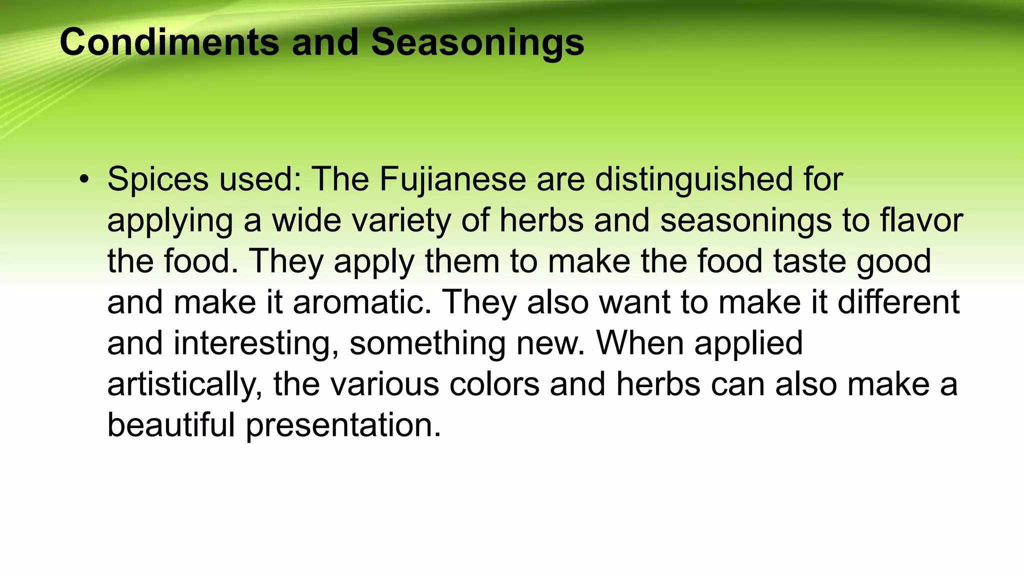 Condiments and Seasonings
• Spices used: The Fujianese are distinguished for
applying a wide variety of herbs and seasonings to flavor
the food. They apply them to make the food taste good
and make it aromatic. They also want to make it different
and interesting, something new. When applied
artistically, the various colors and herbs can also make a
beautiful presentation.
 