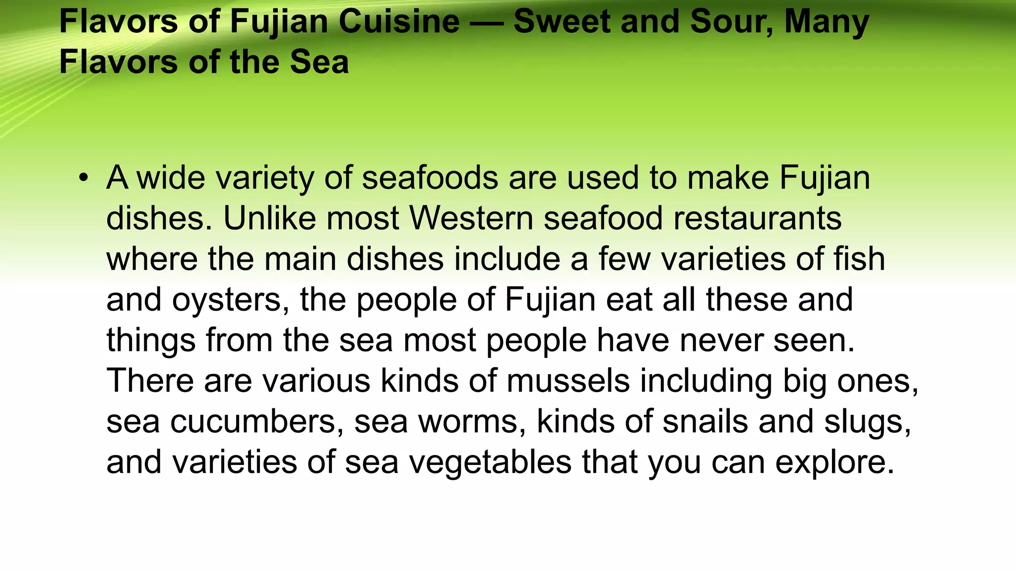Flavors of Fujian Cuisine — Sweet and Sour, Many
Flavors of the Sea
• A wide variety of seafoods are used to make Fujian
dishes. Unlike most Western seafood restaurants
where the main dishes include a few varieties of fish
and oysters, the people of Fujian eat all these and
things from the sea most people have never seen.
There are various kinds of mussels including big ones,
sea cucumbers, sea worms, kinds of snails and slugs,
and varieties of sea vegetables that you can explore.
 