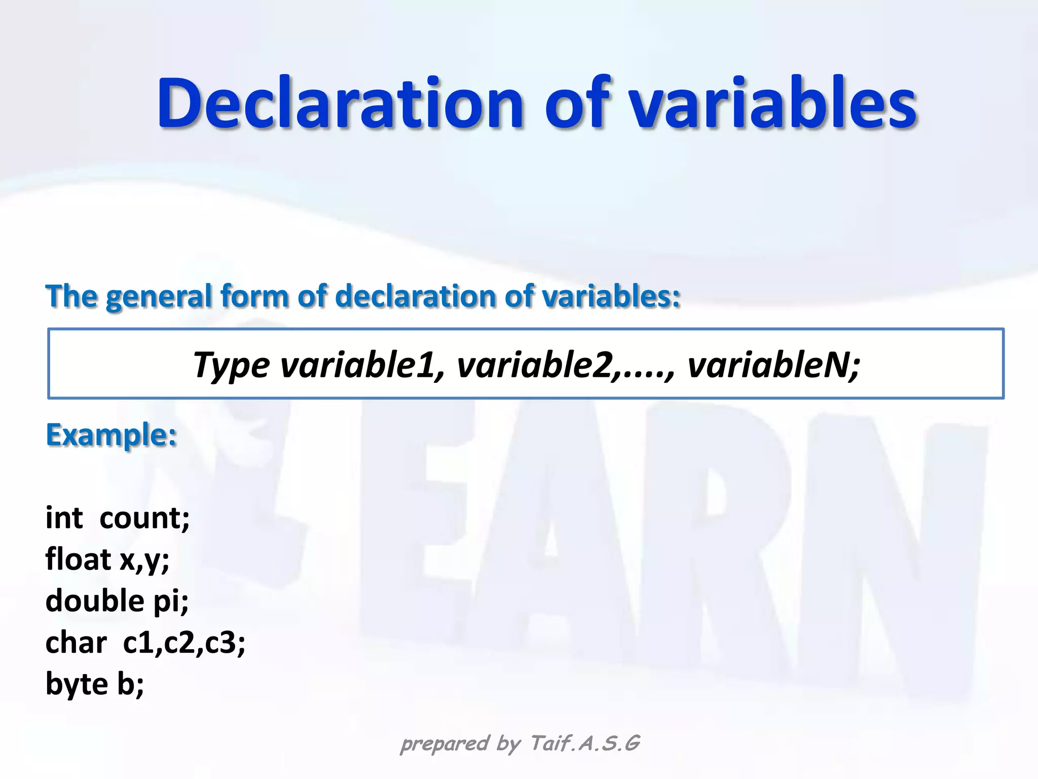 Declaration of variables

The general form of declaration of variables:

           Type variable1, variable2,...., variableN;
Example:

int count;
float x,y;
double pi;
char c1,c2,c3;
byte b;
                         prepared by Taif.A.S.G
 