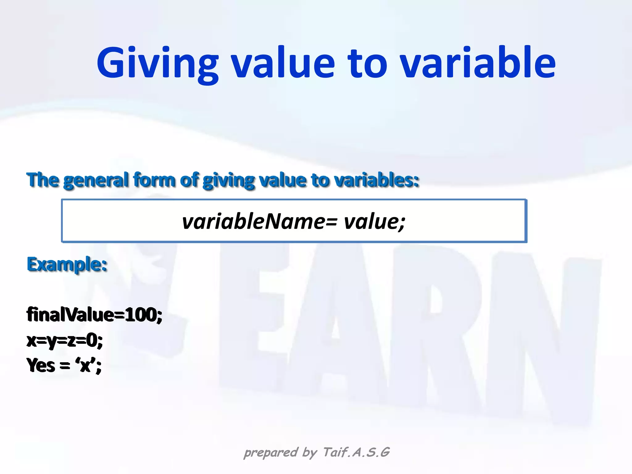 Giving value to variable

The general form of giving value to variables:

                  variableName= value;
Example:

finalValue=100;
x=y=z=0;
Yes = ‘x’;



                         prepared by Taif.A.S.G
 