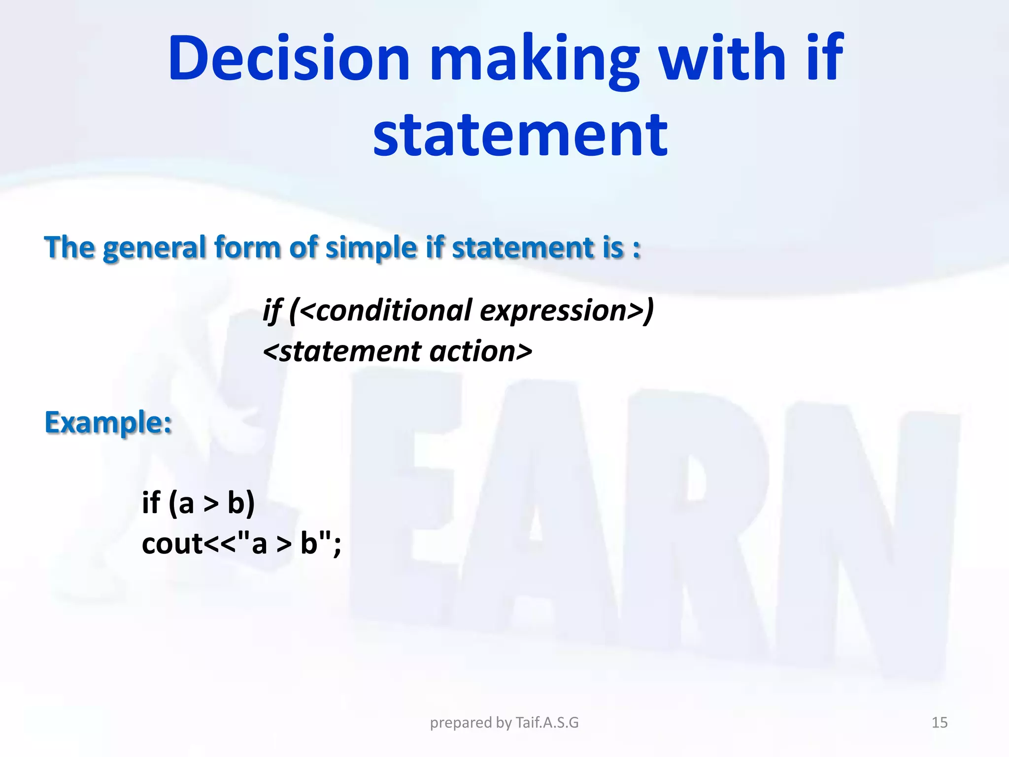 Decision making with if
                statement
The general form of simple if statement is :
                if (<conditional expression>)
                <statement action>

Example:

       if (a > b)
       cout<<"a > b";




                            prepared by Taif.A.S.G   15
 