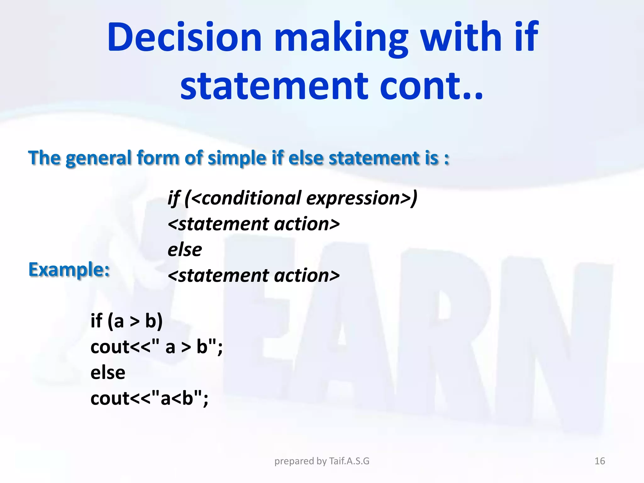 Decision making with if
            statement cont..
The general form of simple if else statement is :
                if (<conditional expression>)
                <statement action>
                else
Example:        <statement action>

       if (a > b)
       cout<<" a > b";
       else
       cout<<"a<b";

                            prepared by Taif.A.S.G   16
 