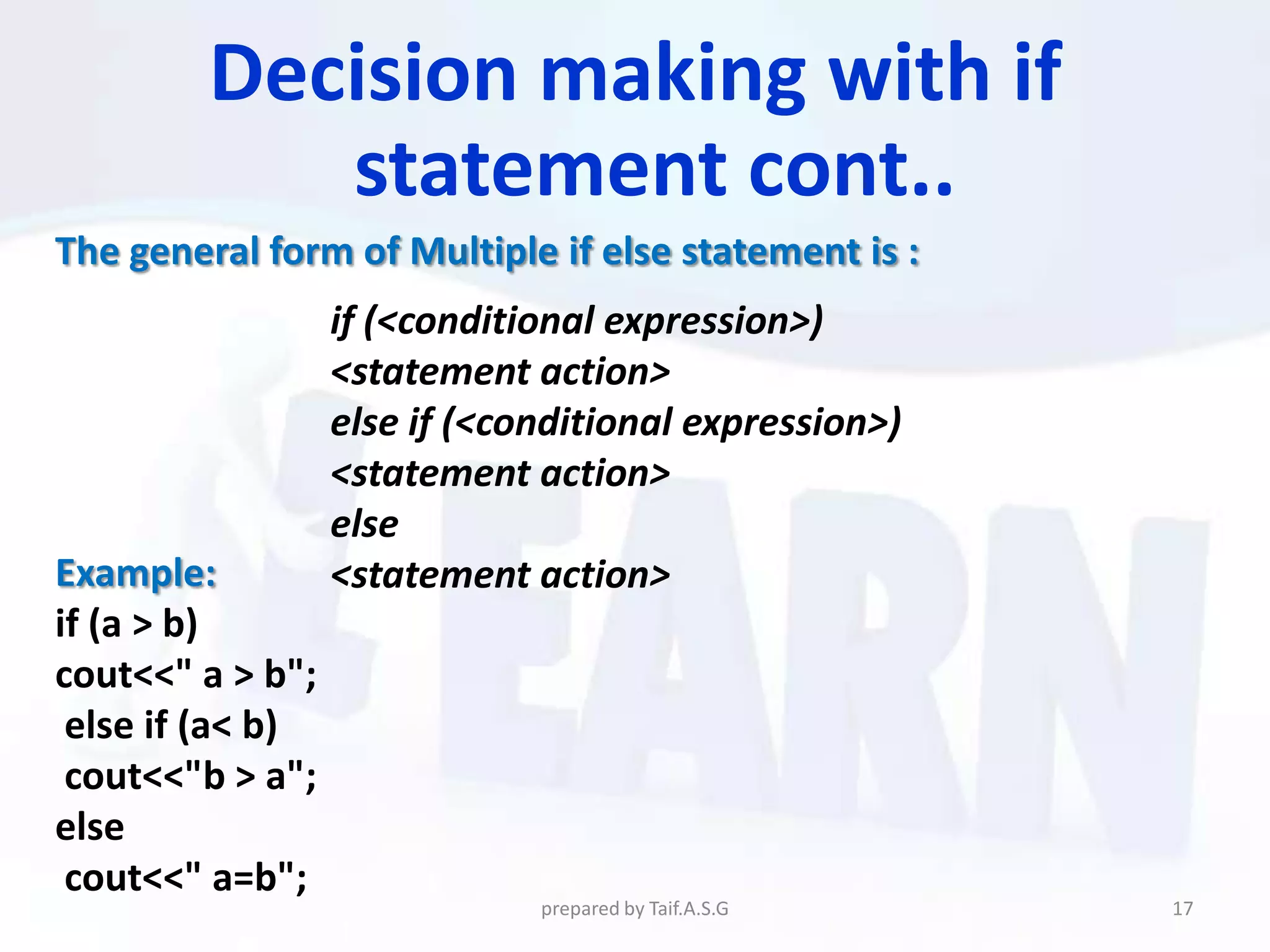 Decision making with if
            statement cont..
The general form of Multiple if else statement is :
                  if (<conditional expression>)
                  <statement action>
                  else if (<conditional expression>)
                  <statement action>
                  else
Example:          <statement action>
if (a > b)
cout<<" a > b";
 else if (a< b)
 cout<<"b > a";
else
 cout<<" a=b";
                              prepared by Taif.A.S.G   17
 