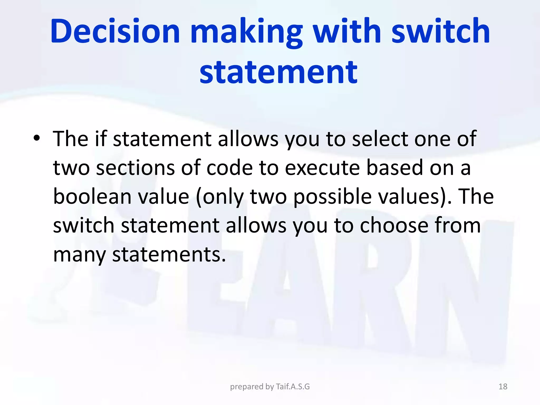 Decision making with switch
          statement
• The if statement allows you to select one of
  two sections of code to execute based on a
  boolean value (only two possible values). The
  switch statement allows you to choose from
  many statements.




                    prepared by Taif.A.S.G        18
 