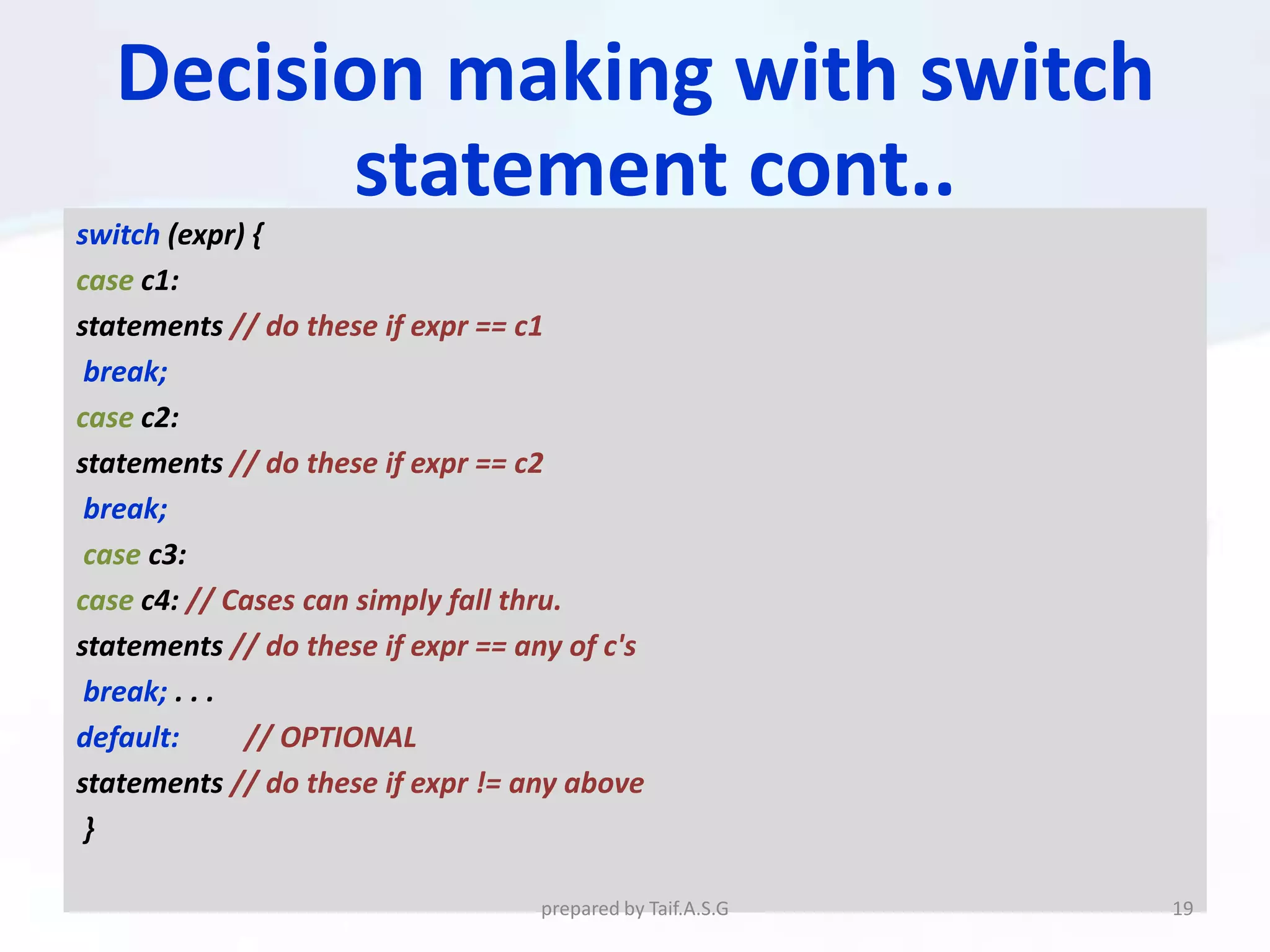 Decision making with switch
         statement cont..
switch (expr) {
case c1:
statements // do these if expr == c1
 break;
case c2:
statements // do these if expr == c2
 break;
 case c3:
case c4: // Cases can simply fall thru.
statements // do these if expr == any of c's
 break; . . .
default:      // OPTIONAL
statements // do these if expr != any above
 }

                                   prepared by Taif.A.S.G   19
 