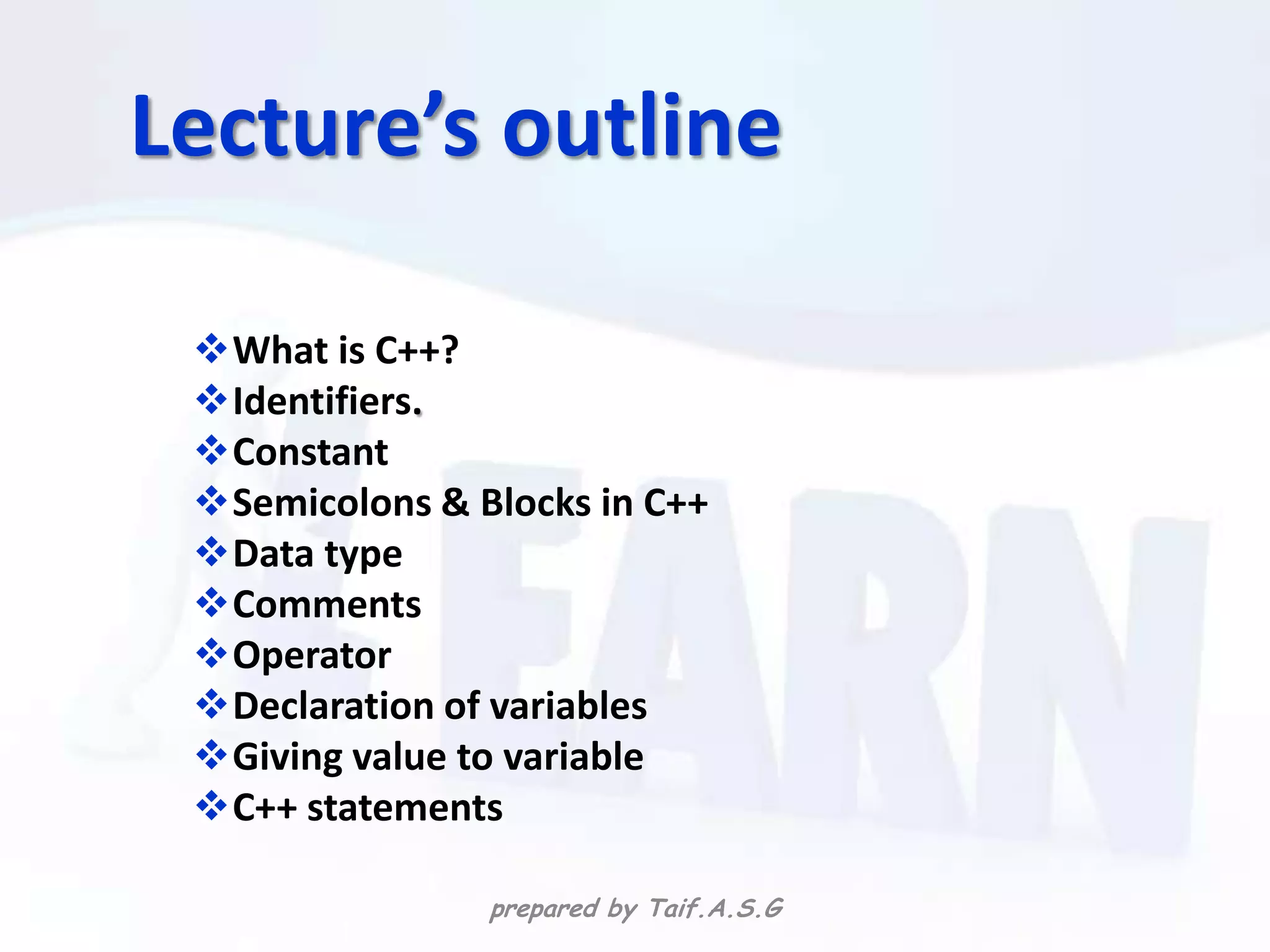 Lecture’s outline

 What is C++?
 Identifiers.
 Constant
 Semicolons & Blocks in C++
 Data type
 Comments
 Operator
 Declaration of variables
 Giving value to variable
 C++ statements

                prepared by Taif.A.S.G
 