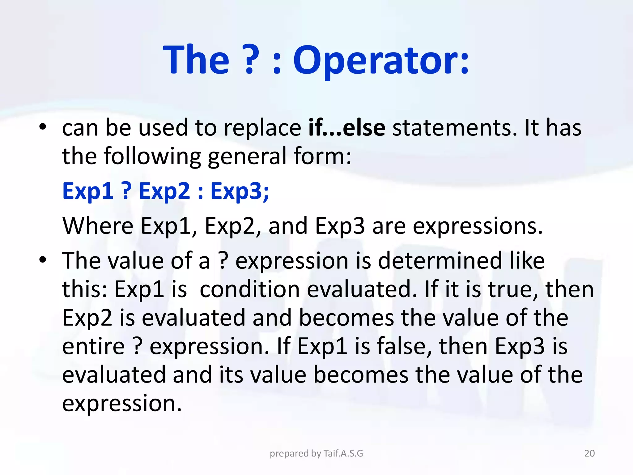 The ? : Operator:
• can be used to replace if...else statements. It has
  the following general form:
  Exp1 ? Exp2 : Exp3;
  Where Exp1, Exp2, and Exp3 are expressions.
• The value of a ? expression is determined like
  this: Exp1 is condition evaluated. If it is true, then
  Exp2 is evaluated and becomes the value of the
  entire ? expression. If Exp1 is false, then Exp3 is
  evaluated and its value becomes the value of the
  expression.
                       prepared by Taif.A.S.G         20
 