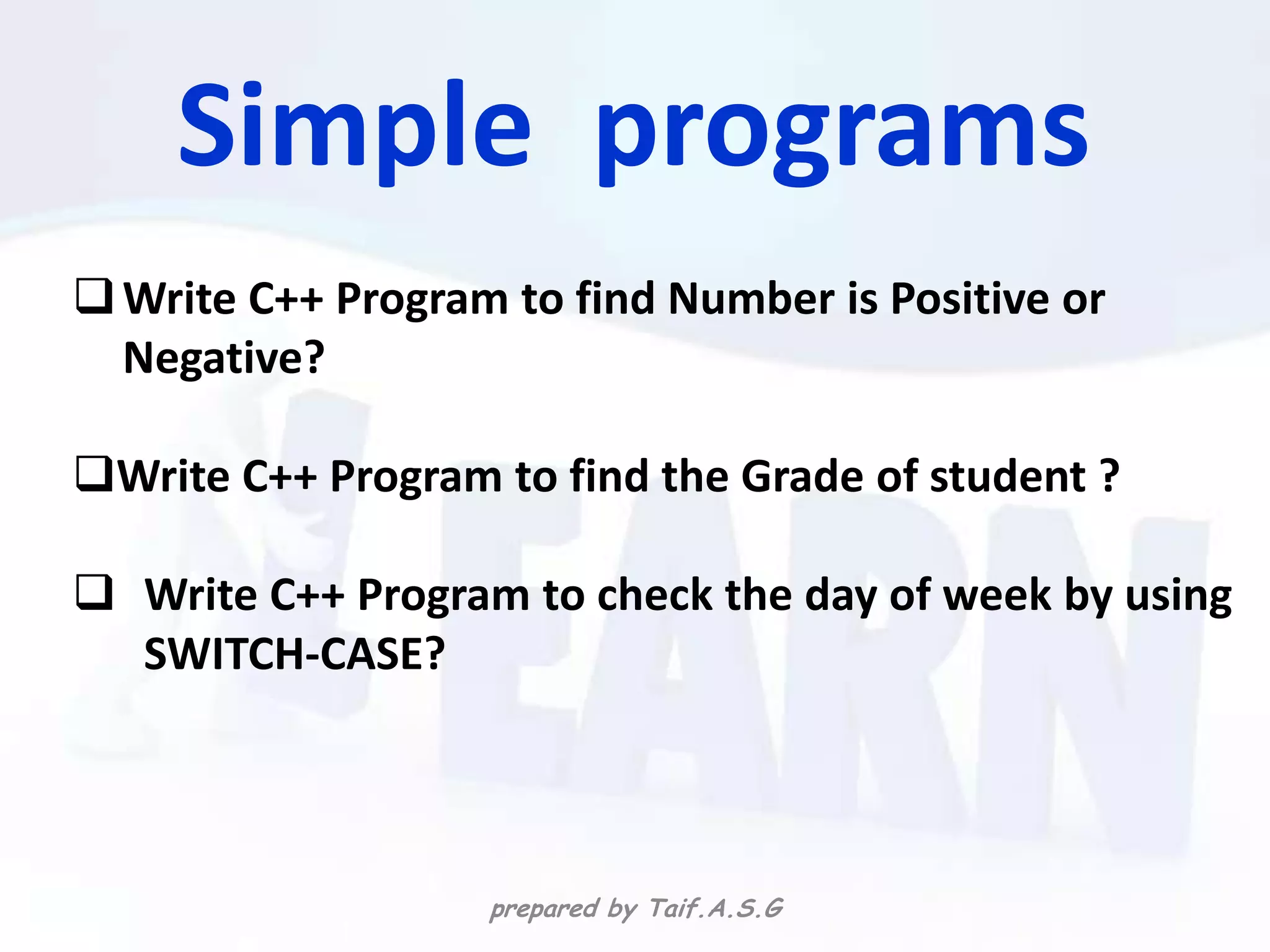 Simple programs
 Write C++ Program to find Number is Positive or
  Negative?

Write C++ Program to find the Grade of student ?

 Write C++ Program to check the day of week by using
  SWITCH-CASE?




                   prepared by Taif.A.S.G
 