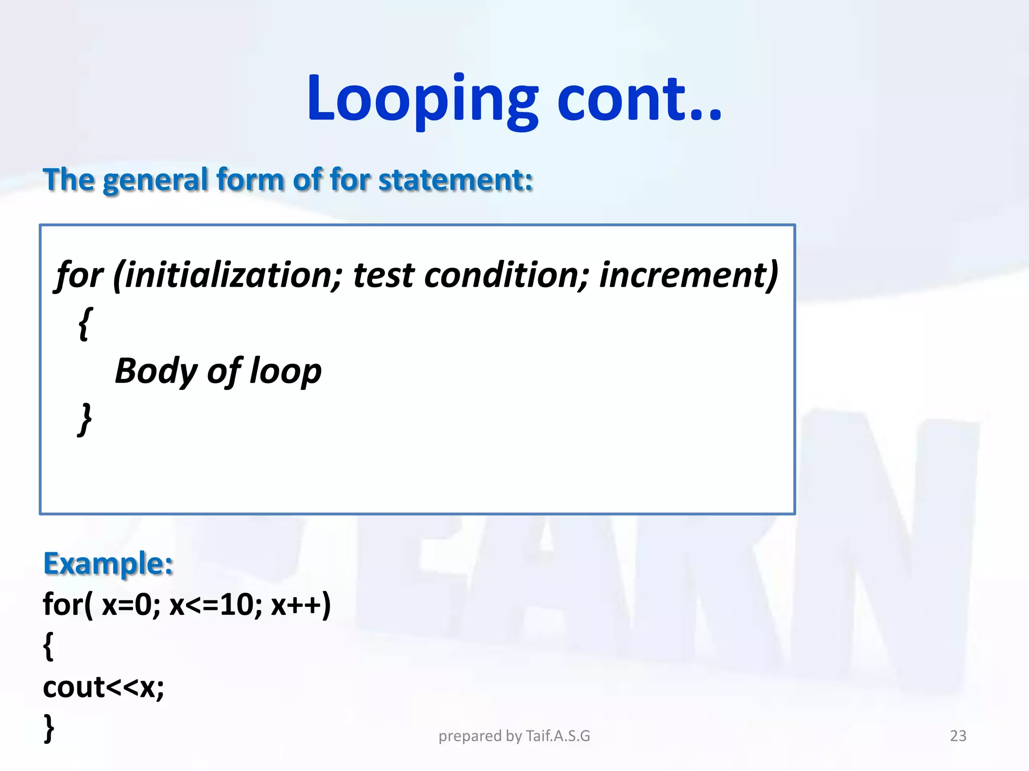 Looping cont..
The general form of for statement:

for (initialization; test condition; increment)
 {
    Body of loop
 }


Example:
for( x=0; x<=10; x++)
{
cout<<x;
}                          prepared by Taif.A.S.G   23
 