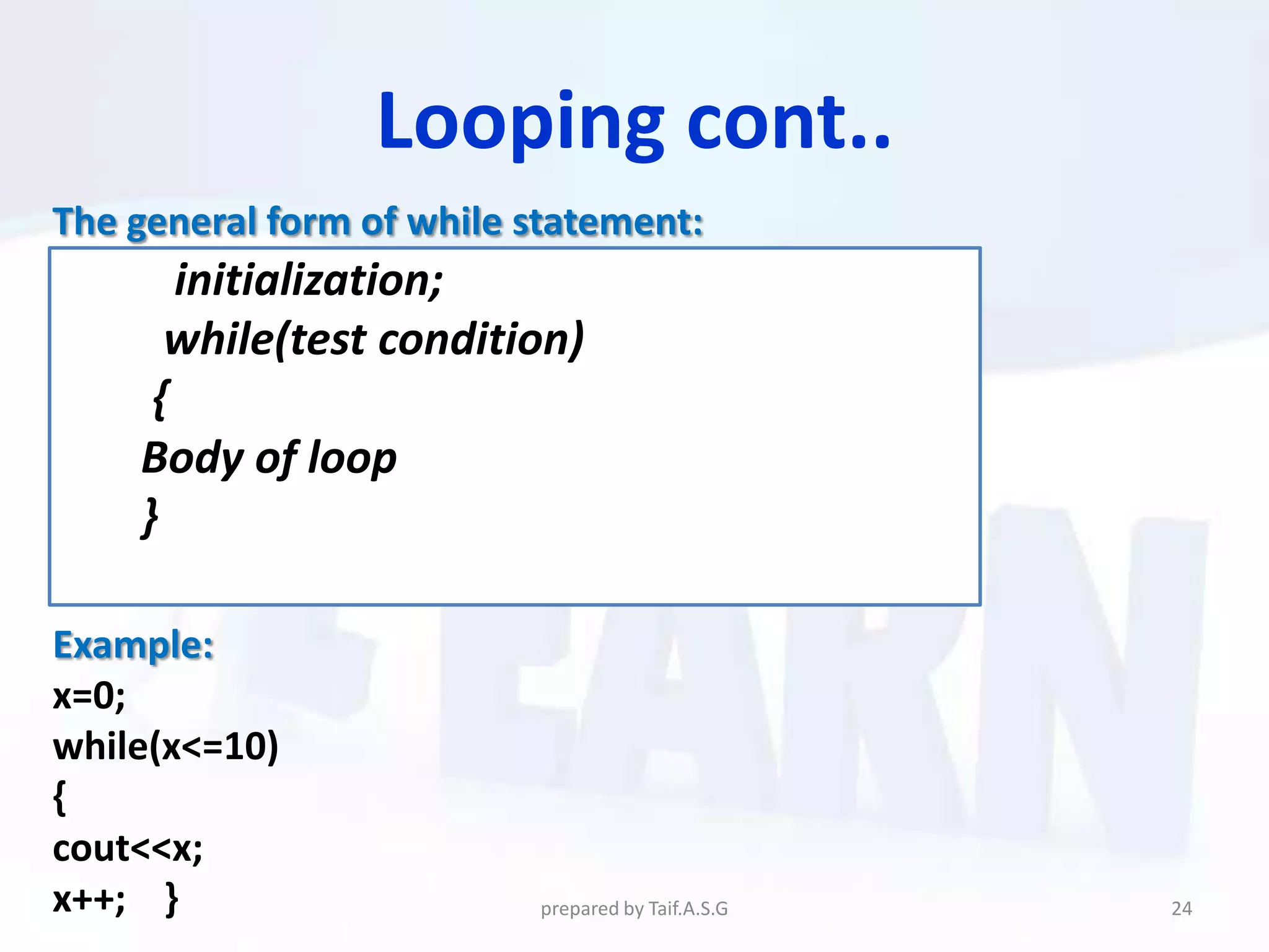 Looping cont..
The general form of while statement:
       initialization;
      while(test condition)
     {
    Body of loop
    }

Example:
x=0;
while(x<=10)
{
cout<<x;
x++; }                     prepared by Taif.A.S.G   24
 