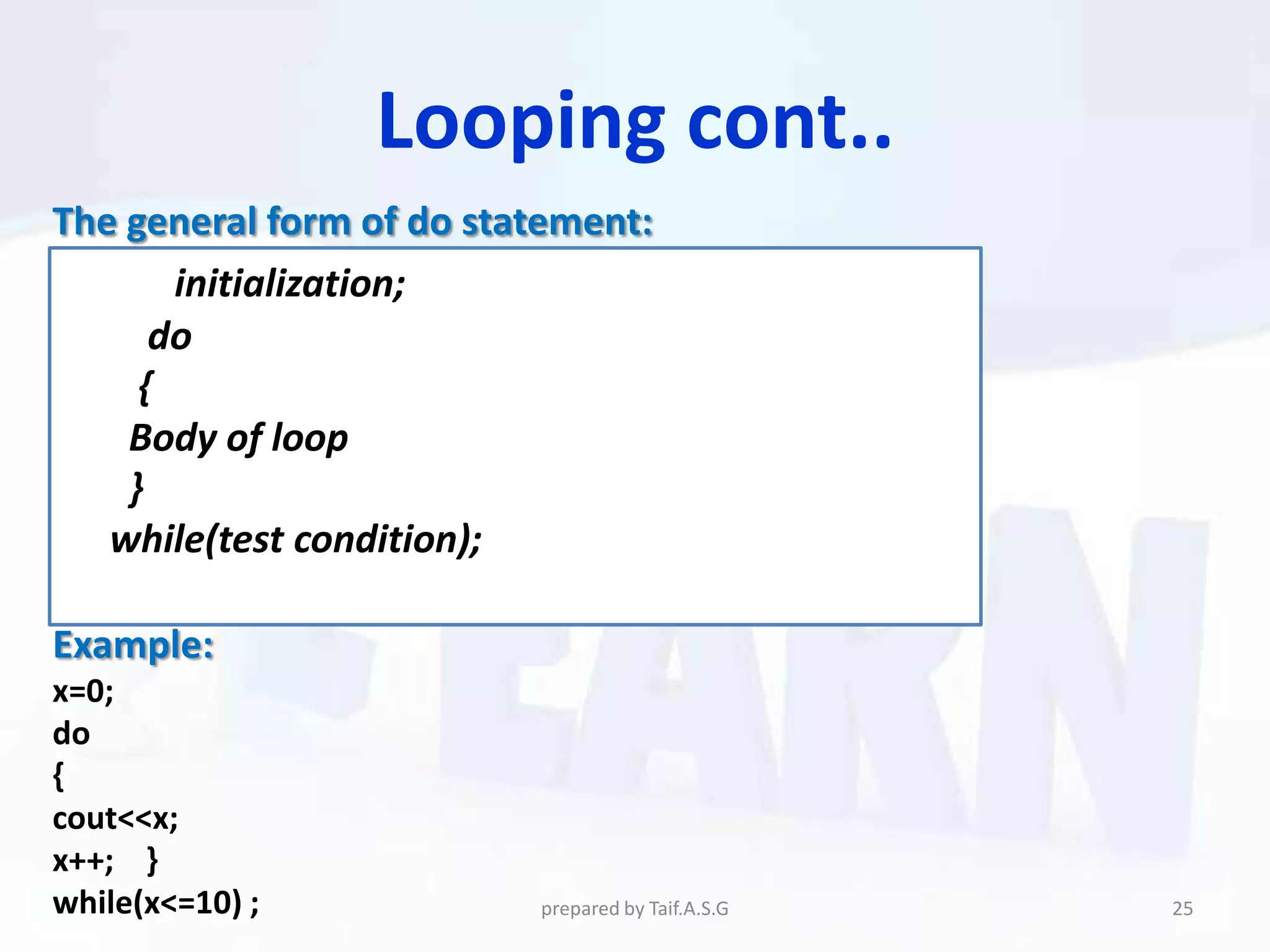 Looping cont..
The general form of do statement:
       initialization;
      do
     {
    Body of loop
    }
   while(test condition);

Example:
x=0;
do
{
cout<<x;
x++; }
while(x<=10) ;            prepared by Taif.A.S.G   25
 