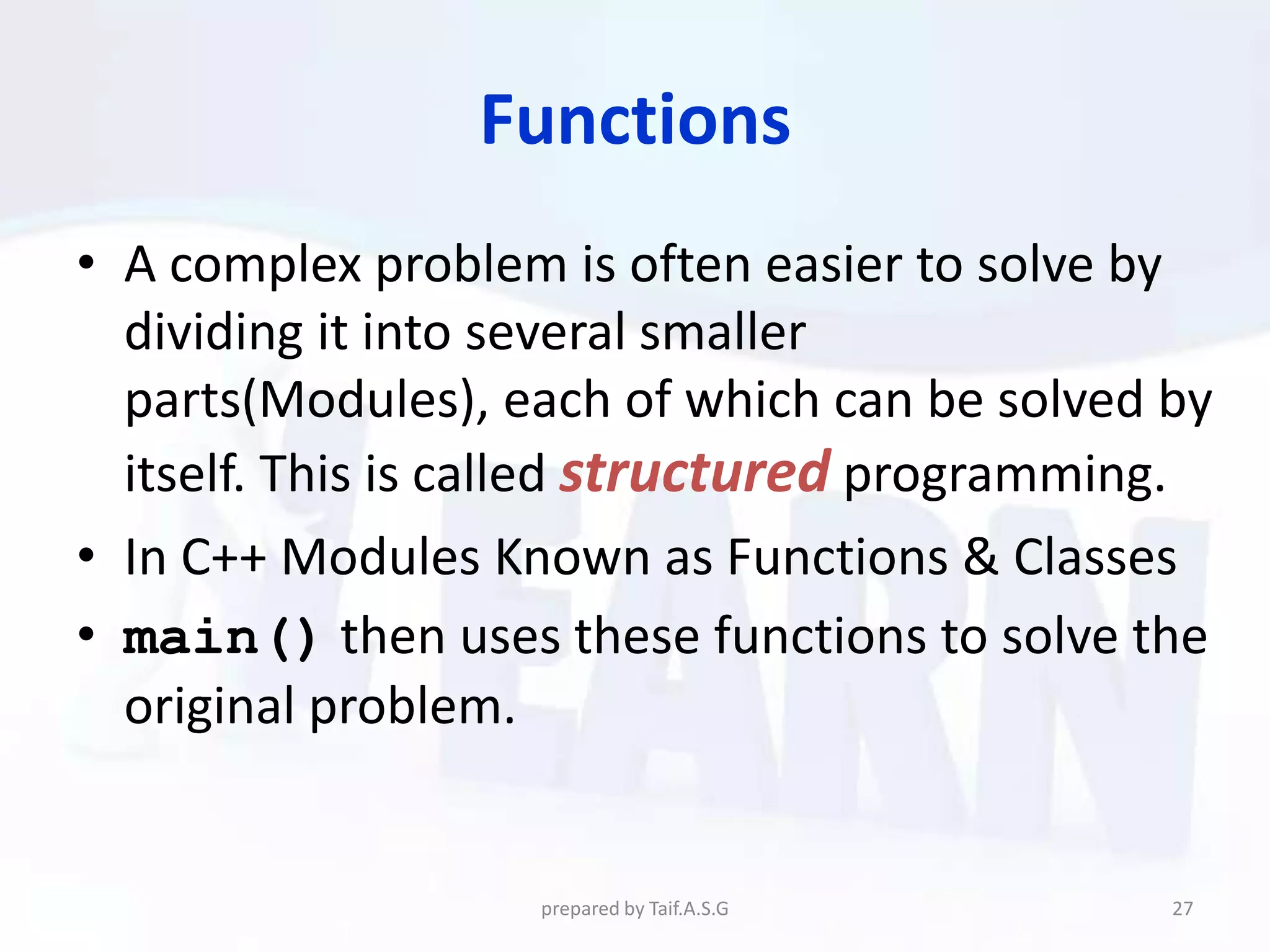 Functions
• A complex problem is often easier to solve by
  dividing it into several smaller
  parts(Modules), each of which can be solved by
  itself. This is called structured programming.
• In C++ Modules Known as Functions & Classes
• main() then uses these functions to solve the
  original problem.


                   prepared by Taif.A.S.G     27
 