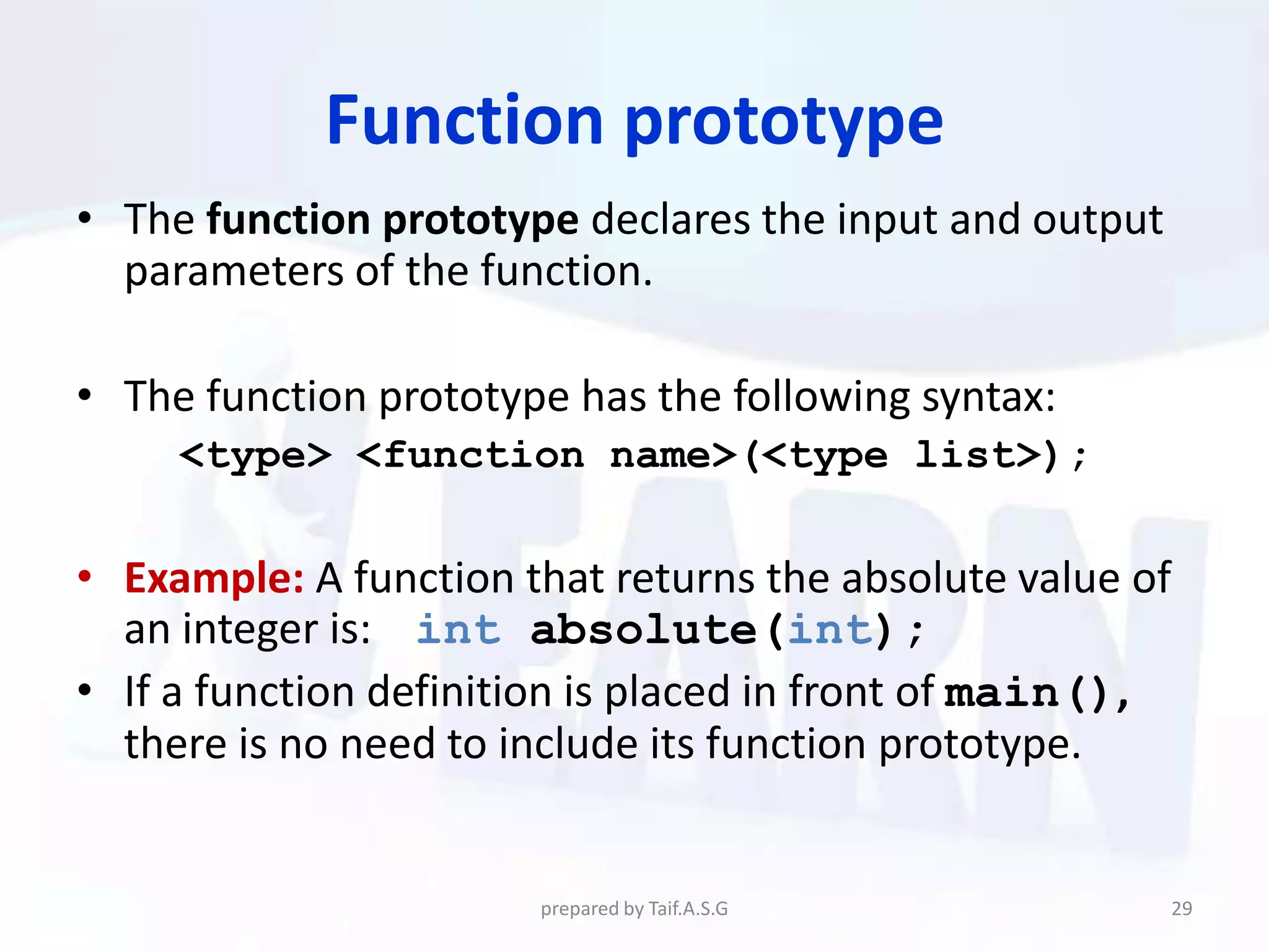 Function prototype
• The function prototype declares the input and output
  parameters of the function.

• The function prototype has the following syntax:
     <type> <function name>(<type list>);

• Example: A function that returns the absolute value of
  an integer is: int absolute(int);
• If a function definition is placed in front of main(),
  there is no need to include its function prototype.


                       prepared by Taif.A.S.G            29
 