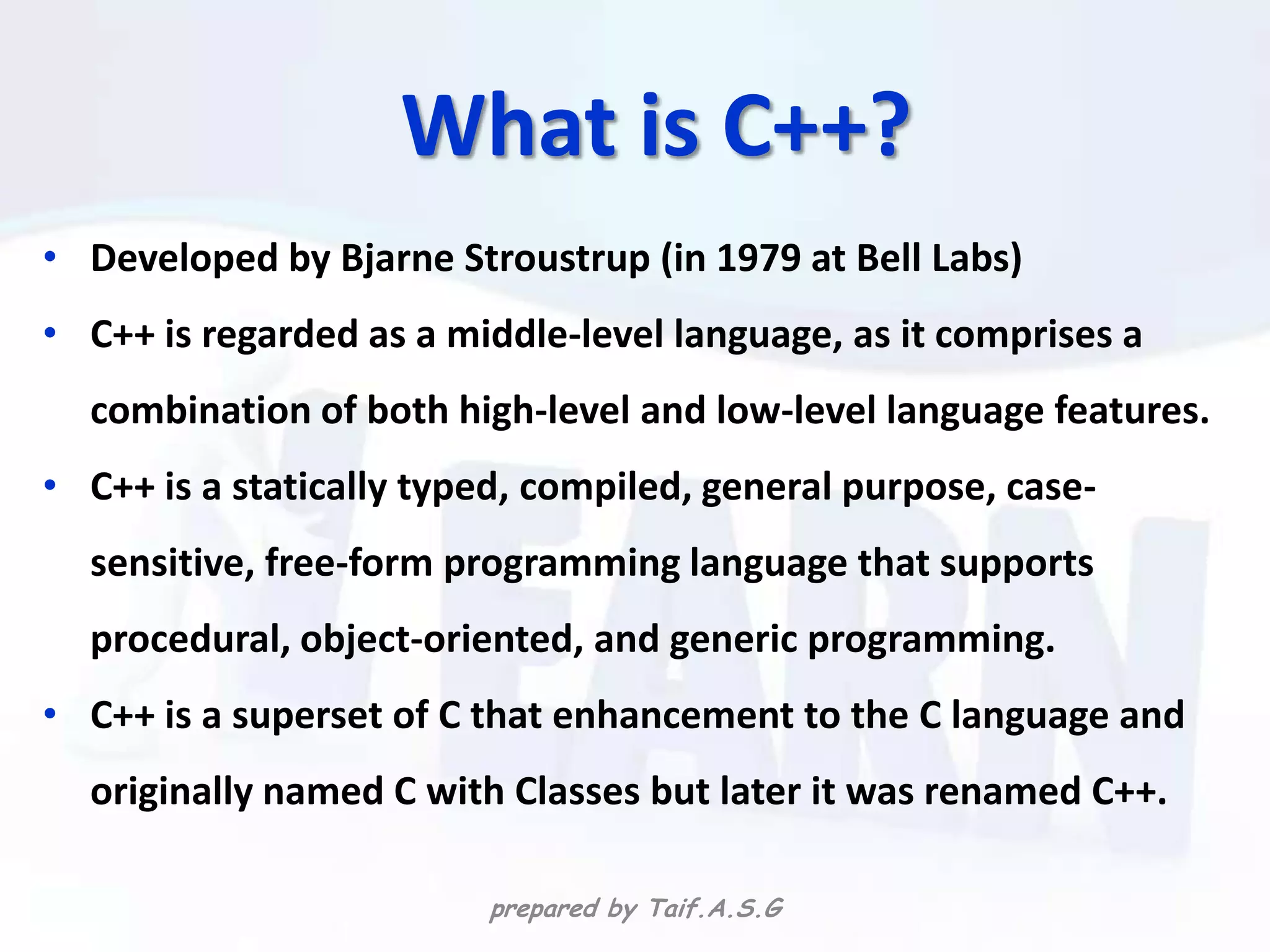 What is C++?
• Developed by Bjarne Stroustrup (in 1979 at Bell Labs)
• C++ is regarded as a middle-level language, as it comprises a
  combination of both high-level and low-level language features.
• C++ is a statically typed, compiled, general purpose, case-
  sensitive, free-form programming language that supports
  procedural, object-oriented, and generic programming.
• C++ is a superset of C that enhancement to the C language and
  originally named C with Classes but later it was renamed C++.

                         prepared by Taif.A.S.G
 