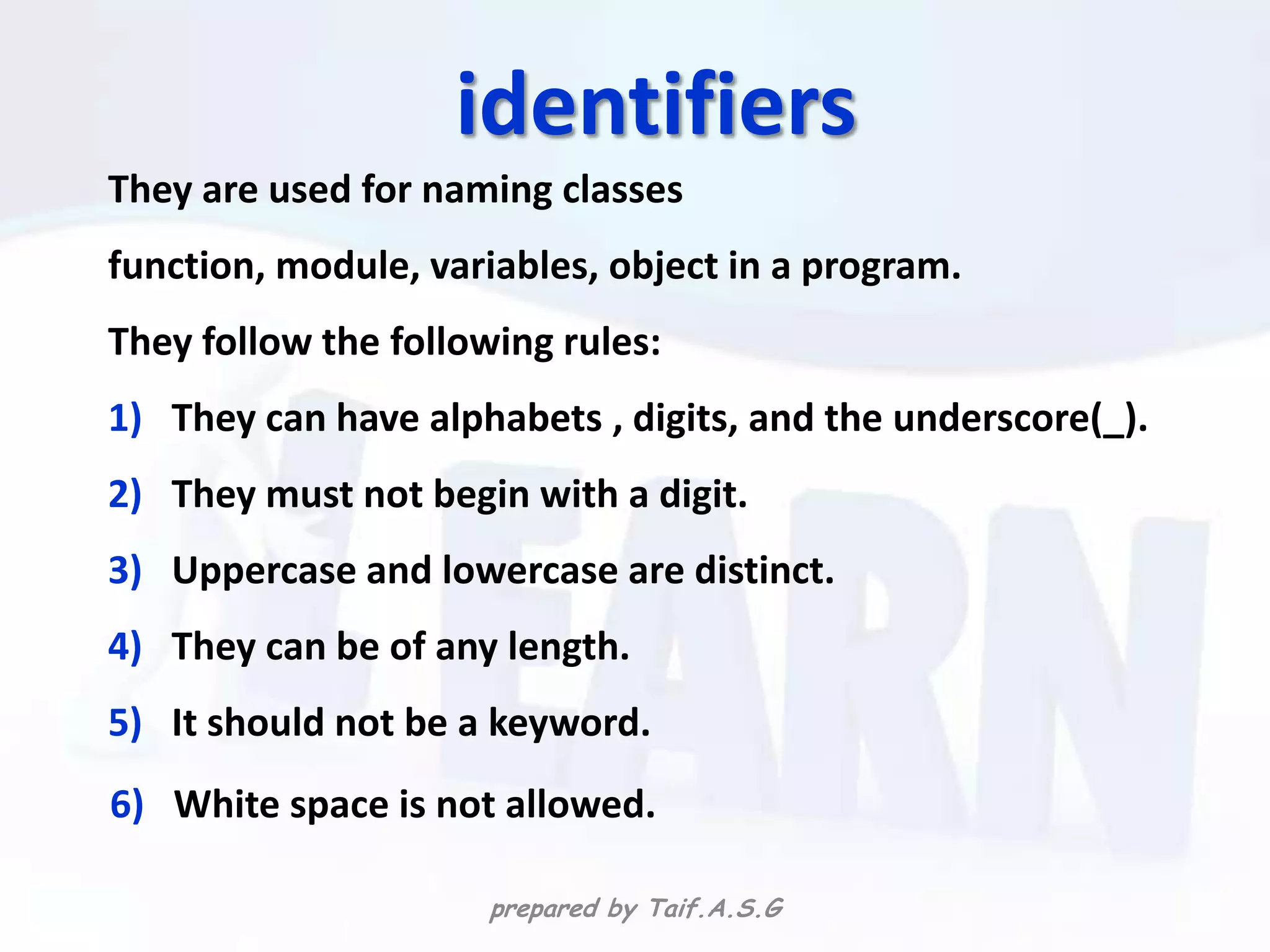 identifiers
They are used for naming classes
function, module, variables, object in a program.
They follow the following rules:
1) They can have alphabets , digits, and the underscore(_).
2) They must not begin with a digit.
3) Uppercase and lowercase are distinct.
4) They can be of any length.
5) It should not be a keyword.
6) White space is not allowed.

                      prepared by Taif.A.S.G
 