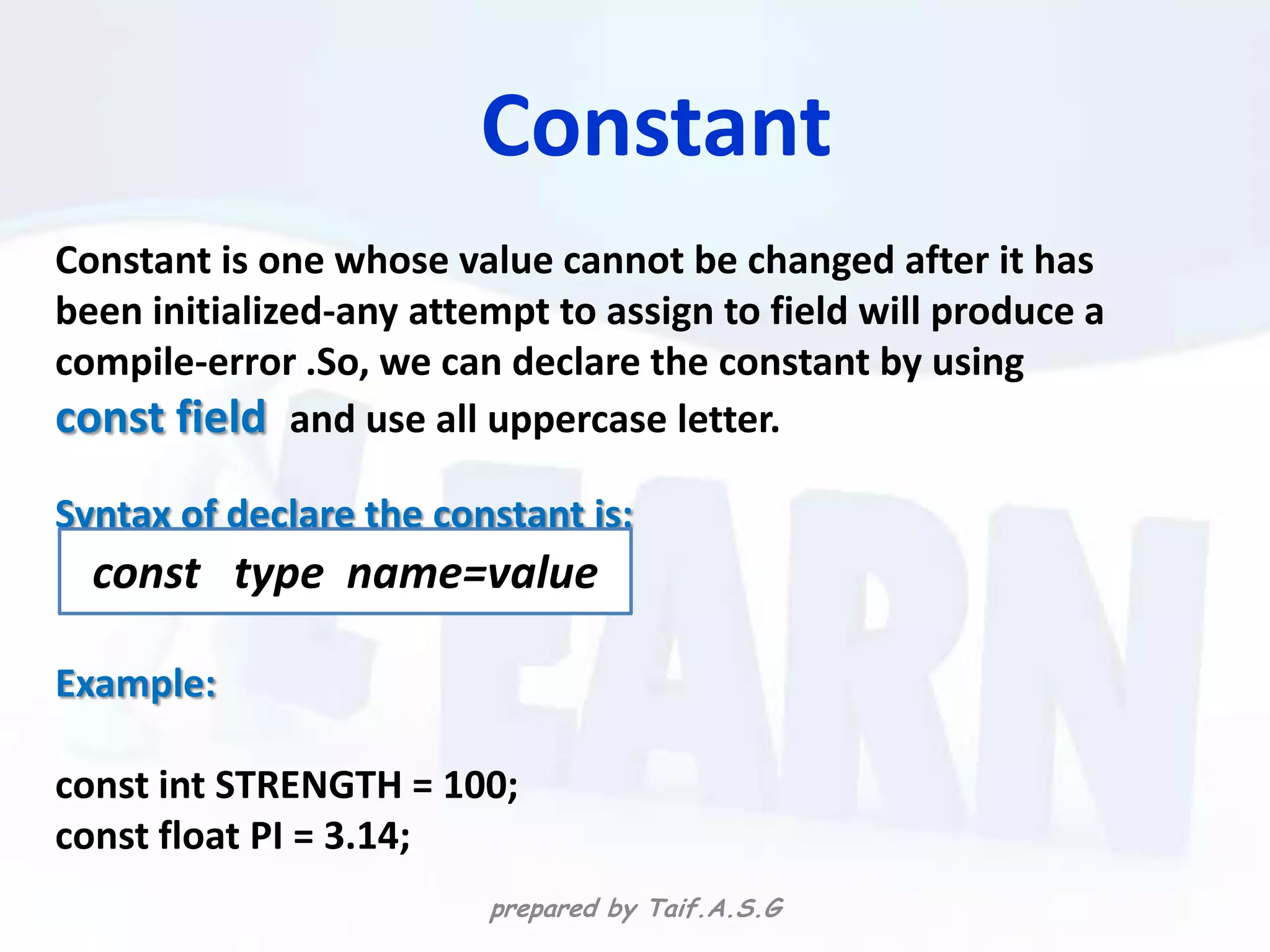 Constant
Constant is one whose value cannot be changed after it has
been initialized-any attempt to assign to field will produce a
compile-error .So, we can declare the constant by using
const field and use all uppercase letter.
Syntax of declare the constant is:
  const type name=value

Example:

const int STRENGTH = 100;
const float PI = 3.14;
                         prepared by Taif.A.S.G
 