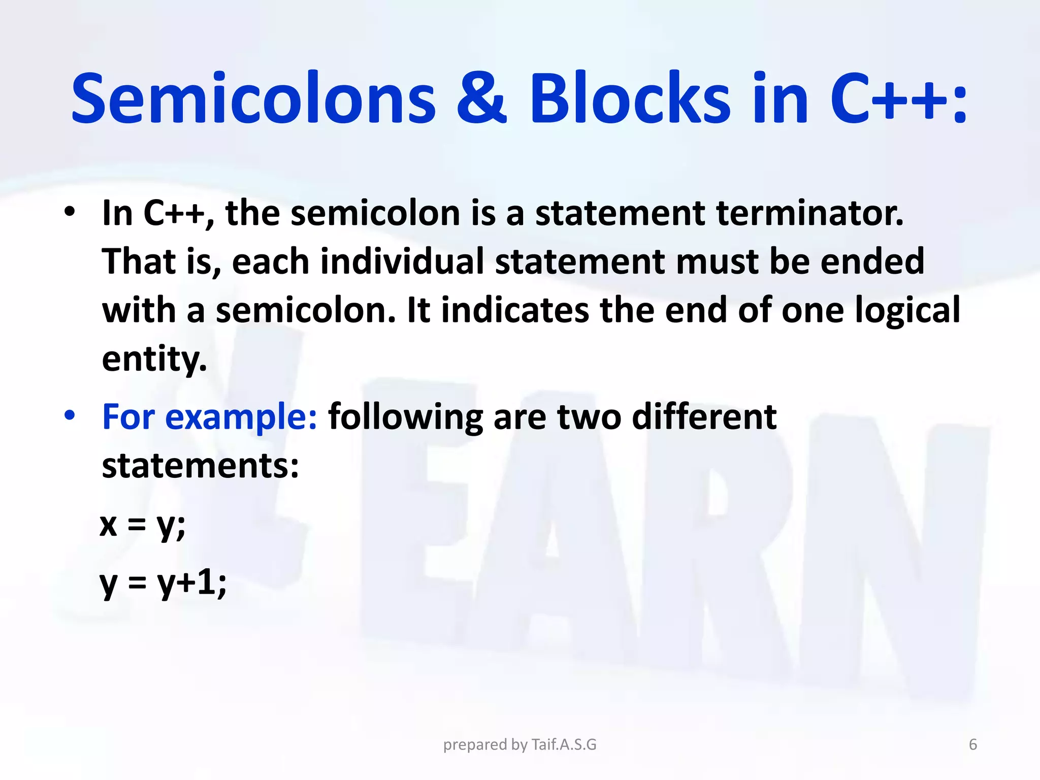 Semicolons & Blocks in C++:
• In C++, the semicolon is a statement terminator.
  That is, each individual statement must be ended
  with a semicolon. It indicates the end of one logical
  entity.
• For example: following are two different
  statements:
  x = y;
  y = y+1;


                       prepared by Taif.A.S.G             6
 