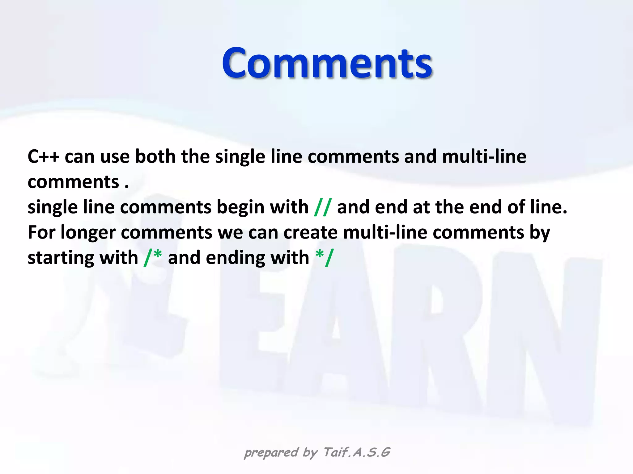 Comments
C++ can use both the single line comments and multi-line
comments .
single line comments begin with // and end at the end of line.
For longer comments we can create multi-line comments by
starting with /* and ending with */




                        prepared by Taif.A.S.G
 
