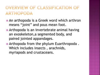  An arthopoda is a Greek word which arthron
means “joint” and pous mean foot.
 Arthopoda is an invertebrate animal having
an exoskeleton,a segmented body, and
paired jointed appandages.
 Arthopoda from the phylum Euarthropoda .
Which includes insects , arachnids,
myriapods and crustaceans.
 