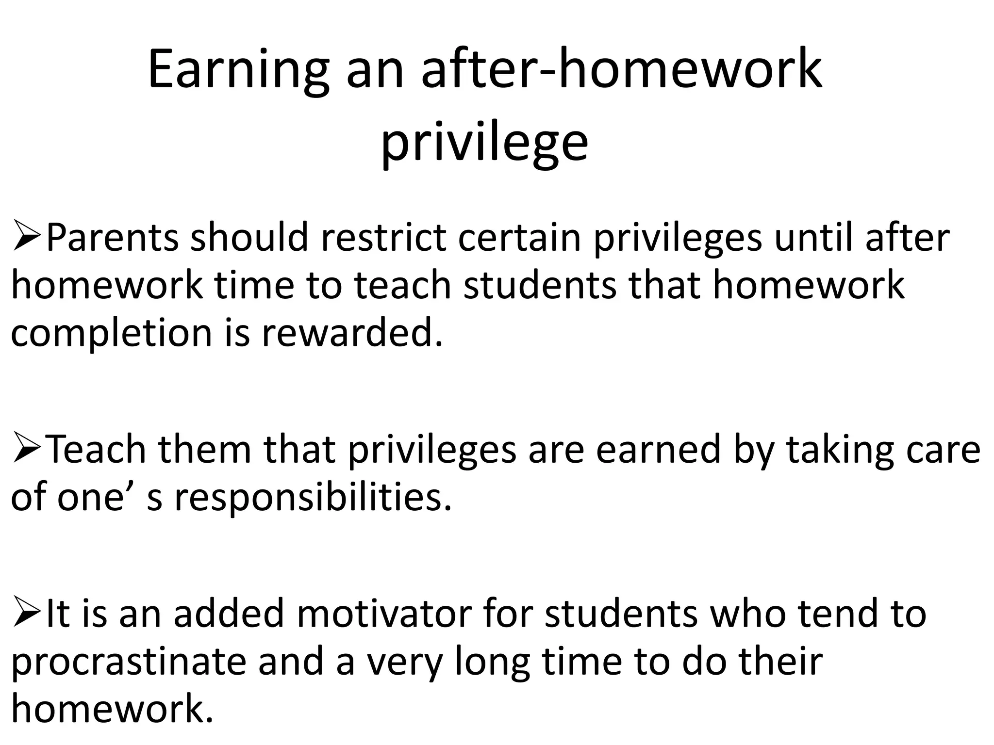Earning an after-homework
                privilege
Parents should restrict certain privileges until after
homework time to teach students that homework
completion is rewarded.

Teach them that privileges are earned by taking care
of one’ s responsibilities.

It is an added motivator for students who tend to
procrastinate and a very long time to do their
homework.
 