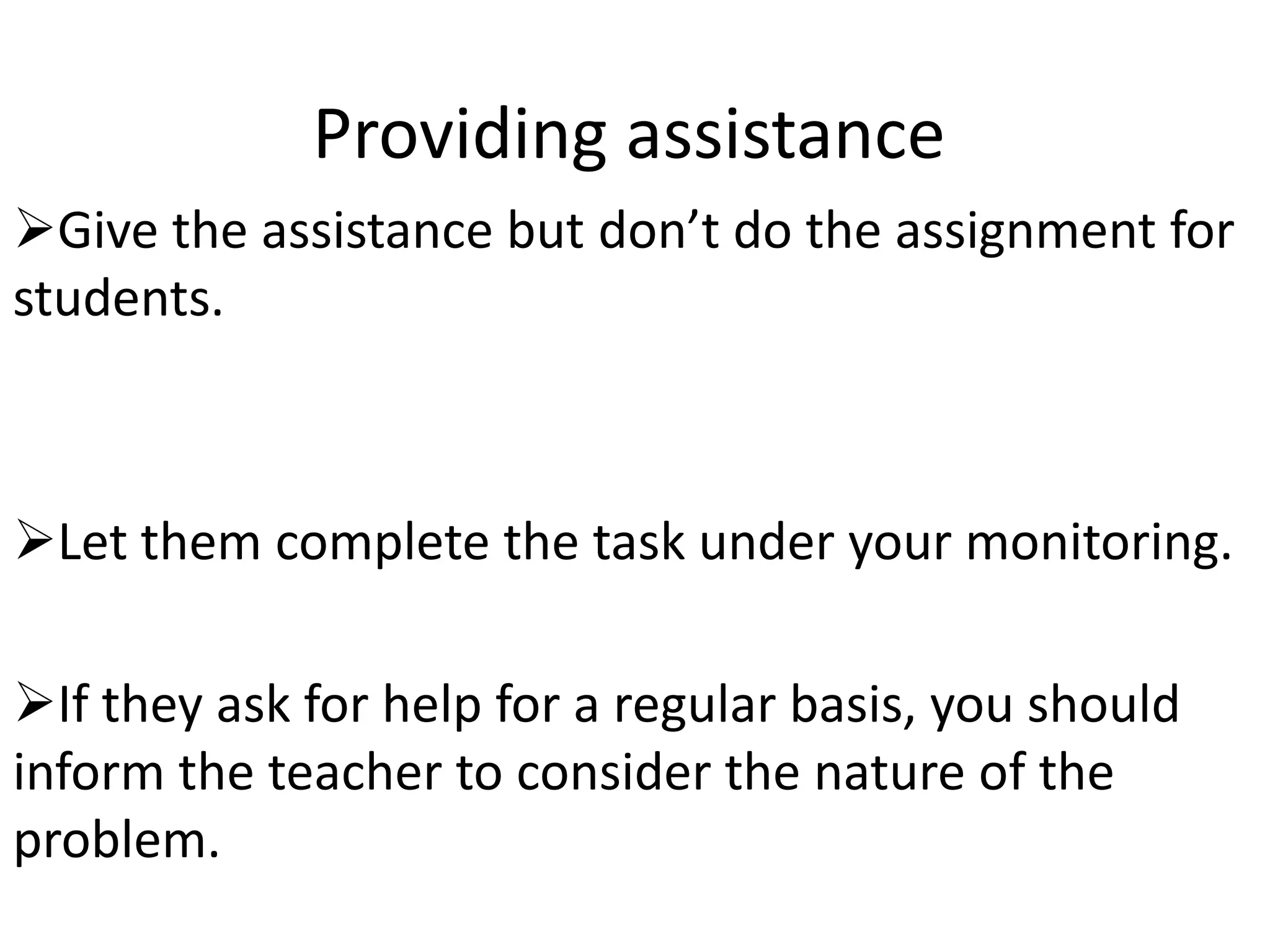 Providing assistance
Give the assistance but don’t do the assignment for
students.



Let them complete the task under your monitoring.

If they ask for help for a regular basis, you should
inform the teacher to consider the nature of the
problem.
 