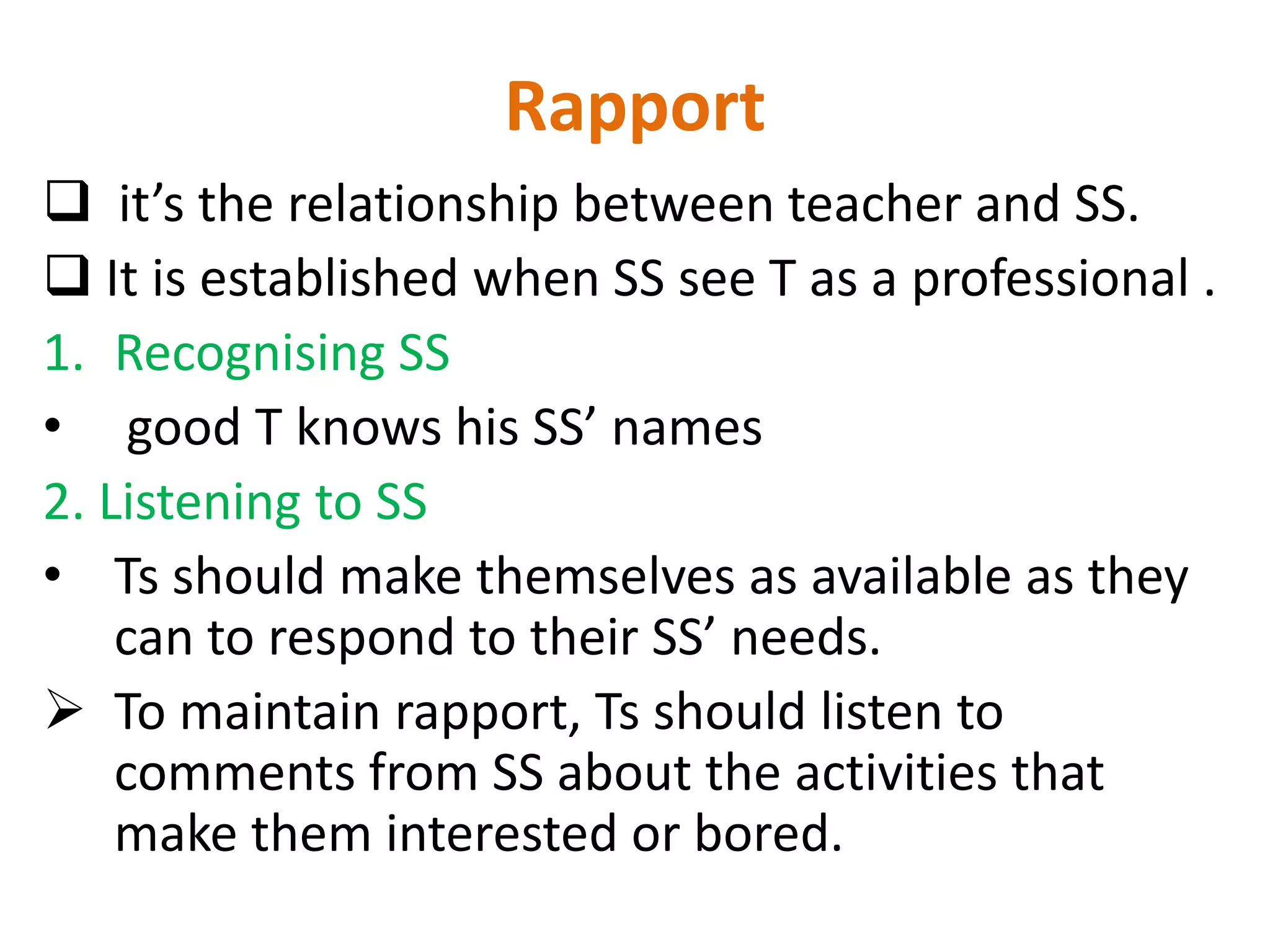 Rapport
 it’s the relationship between teacher and SS.
 It is established when SS see T as a professional .
1. Recognising SS
• good T knows his SS’ names
2. Listening to SS
• Ts should make themselves as available as they
    can to respond to their SS’ needs.
 To maintain rapport, Ts should listen to
    comments from SS about the activities that
    make them interested or bored.
 