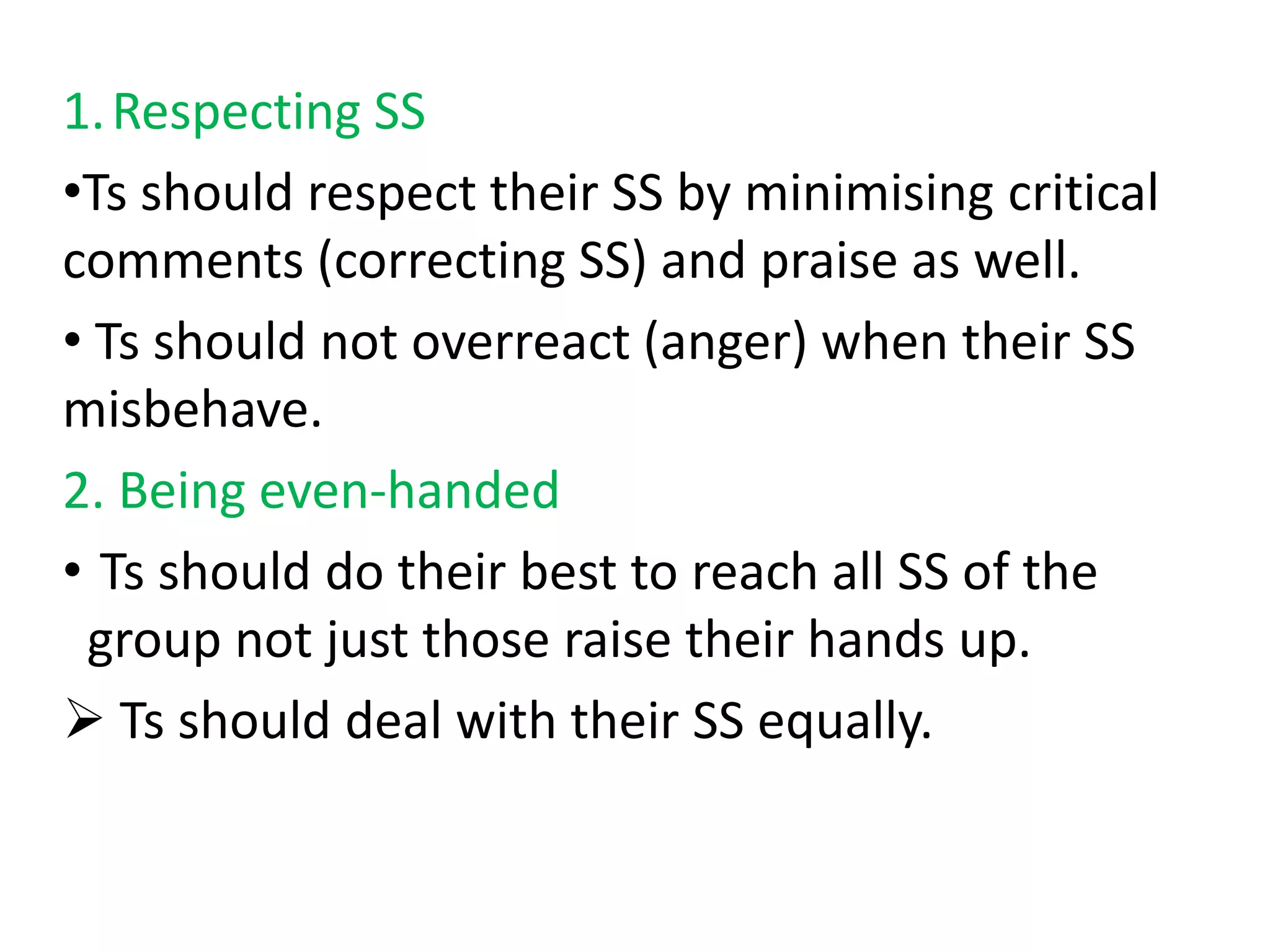 1. Respecting SS
•Ts should respect their SS by minimising critical
comments (correcting SS) and praise as well.
• Ts should not overreact (anger) when their SS
misbehave.
2. Being even-handed
• Ts should do their best to reach all SS of the
 group not just those raise their hands up.
 Ts should deal with their SS equally.
 
