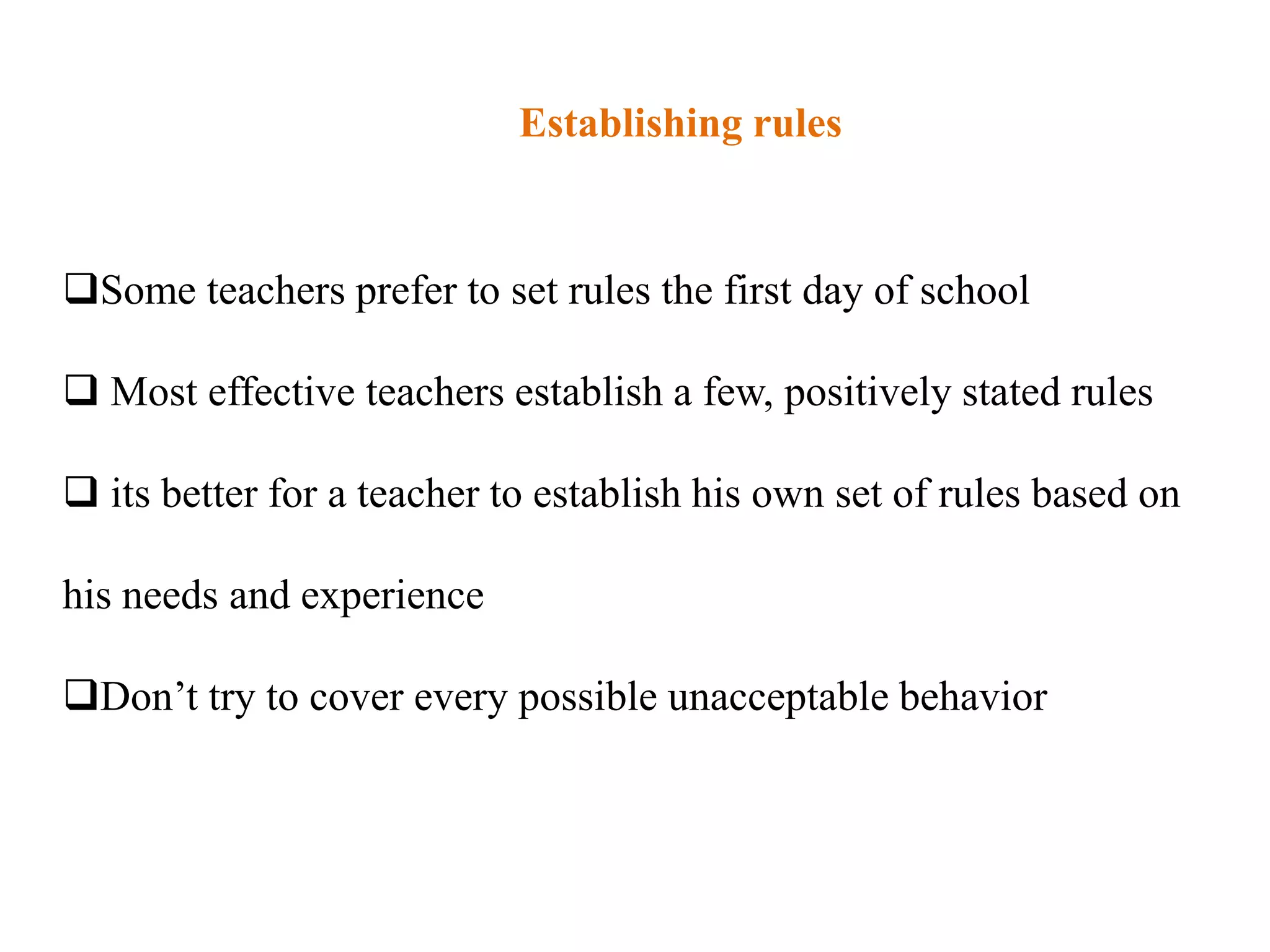 Establishing rules


Some teachers prefer to set rules the first day of school

 Most effective teachers establish a few, positively stated rules

 its better for a teacher to establish his own set of rules based on

his needs and experience

Don‟t try to cover every possible unacceptable behavior
 