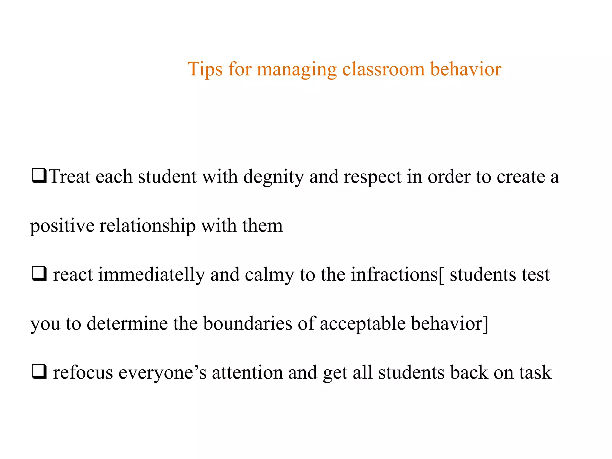Tips for managing classroom behavior




Treat each student with degnity and respect in order to create a

positive relationship with them

 react immediatelly and calmy to the infractions[ students test

you to determine the boundaries of acceptable behavior]

 refocus everyone‟s attention and get all students back on task
 