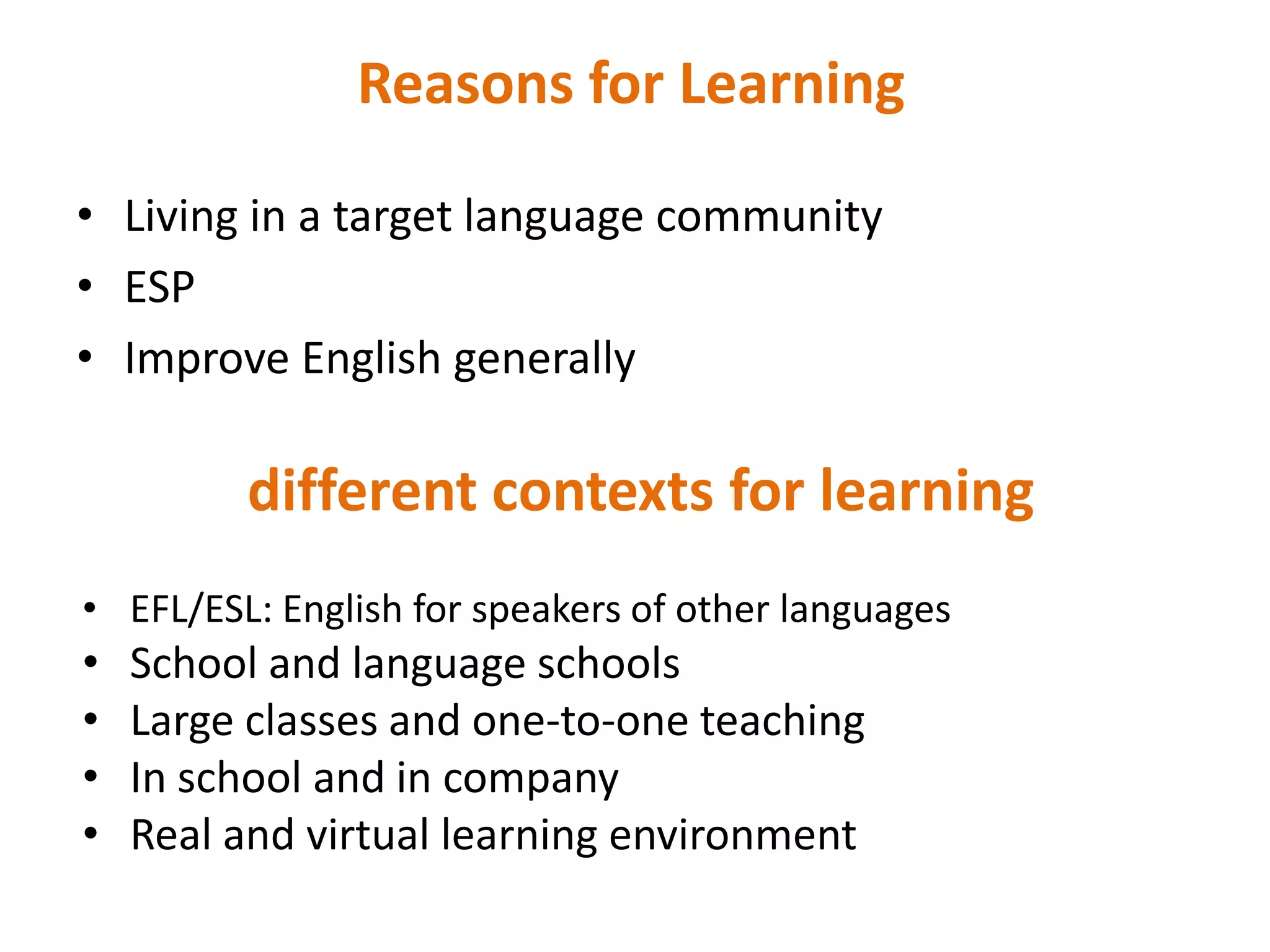 Reasons for Learning

• Living in a target language community
• ESP
• Improve English generally

         different contexts for learning
• EFL/ESL: English for speakers of other languages
•   School and language schools
•   Large classes and one-to-one teaching
•   In school and in company
•   Real and virtual learning environment
 