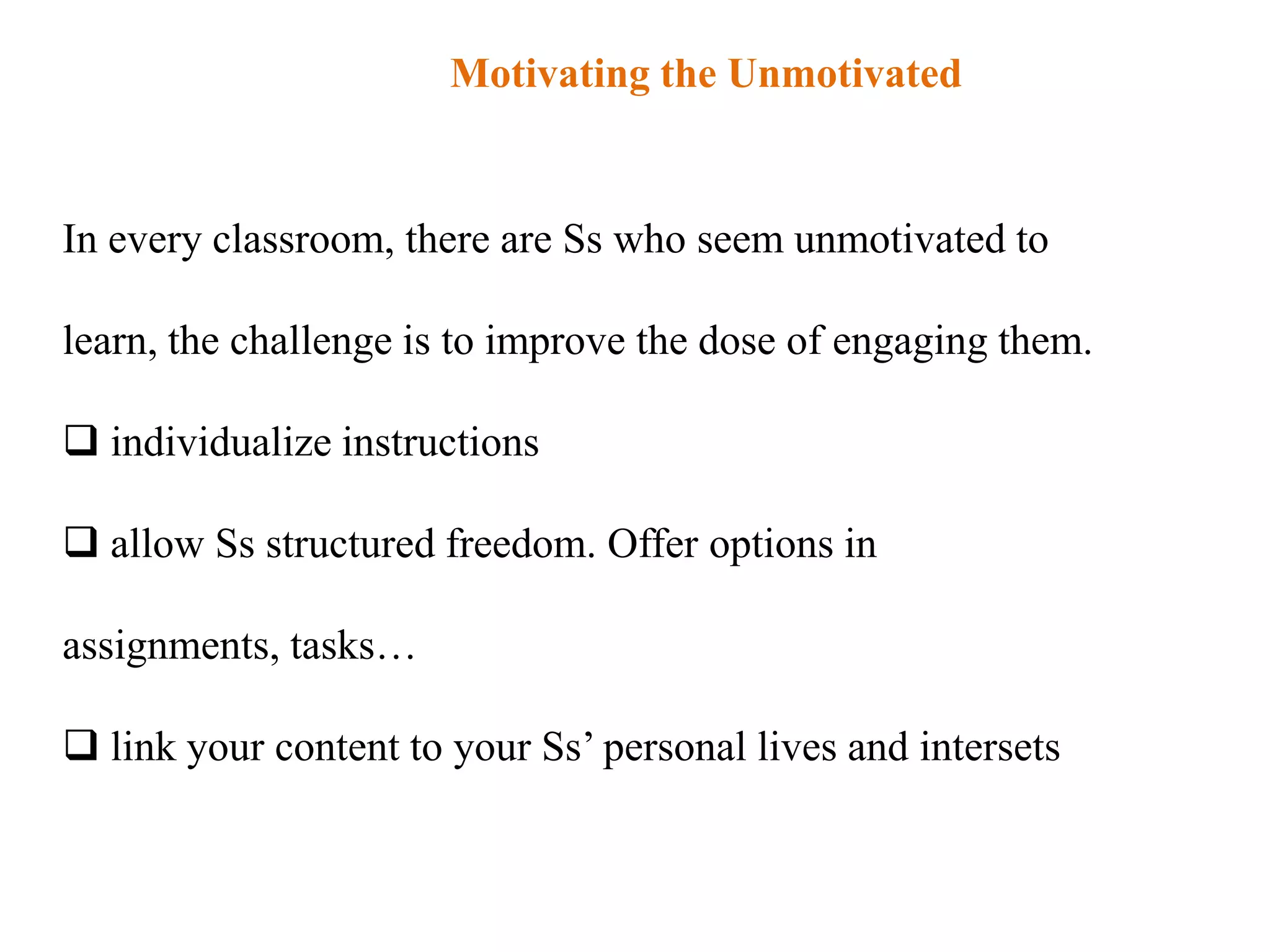Motivating the Unmotivated


In every classroom, there are Ss who seem unmotivated to

learn, the challenge is to improve the dose of engaging them.

 individualize instructions

 allow Ss structured freedom. Offer options in

assignments, tasks…

 link your content to your Ss‟ personal lives and intersets
 