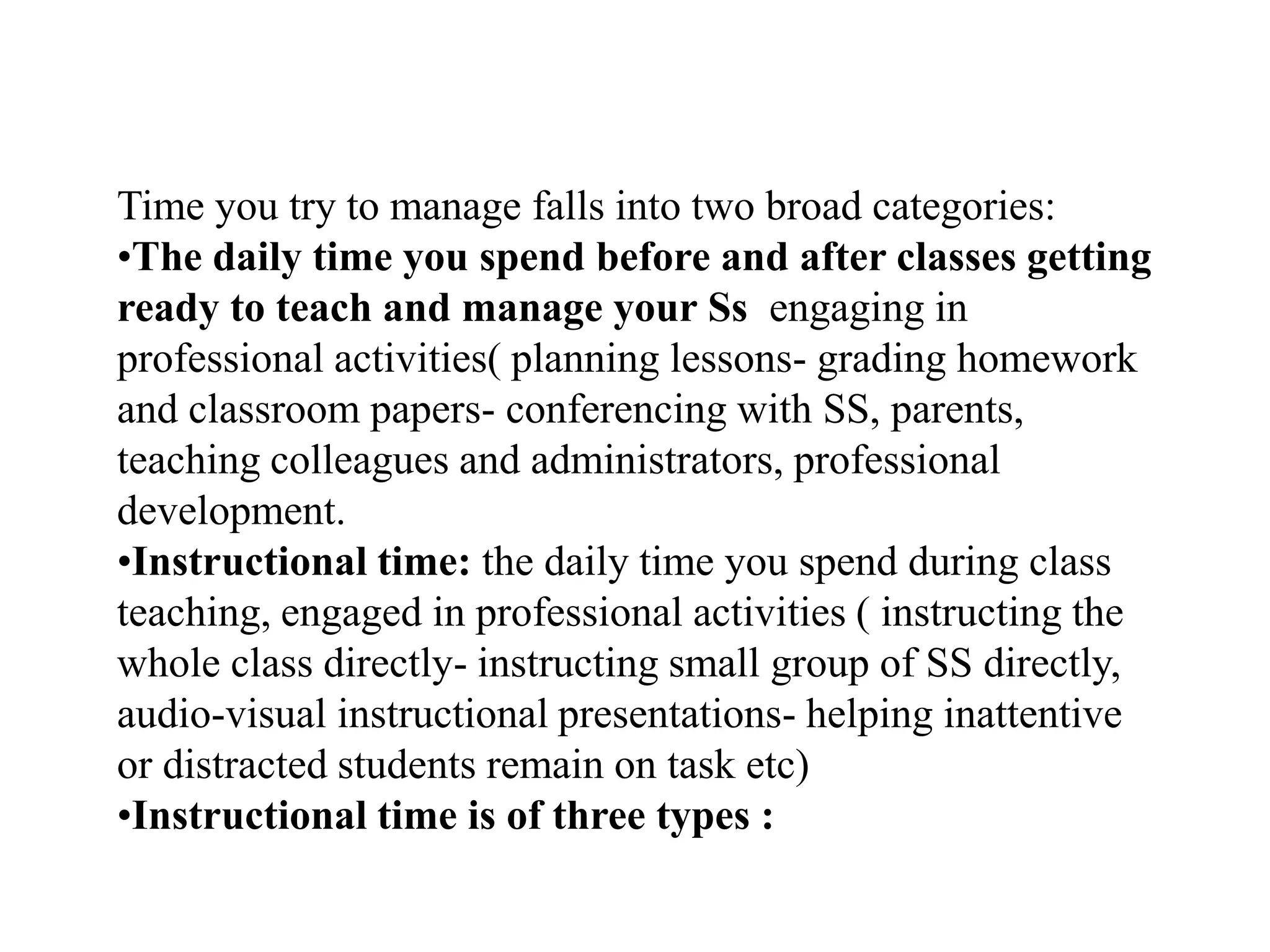 Time you try to manage falls into two broad categories:
•The daily time you spend before and after classes getting
ready to teach and manage your Ss engaging in
professional activities( planning lessons- grading homework
and classroom papers- conferencing with SS, parents,
teaching colleagues and administrators, professional
development.
•Instructional time: the daily time you spend during class
teaching, engaged in professional activities ( instructing the
whole class directly- instructing small group of SS directly,
audio-visual instructional presentations- helping inattentive
or distracted students remain on task etc)
•Instructional time is of three types :
 