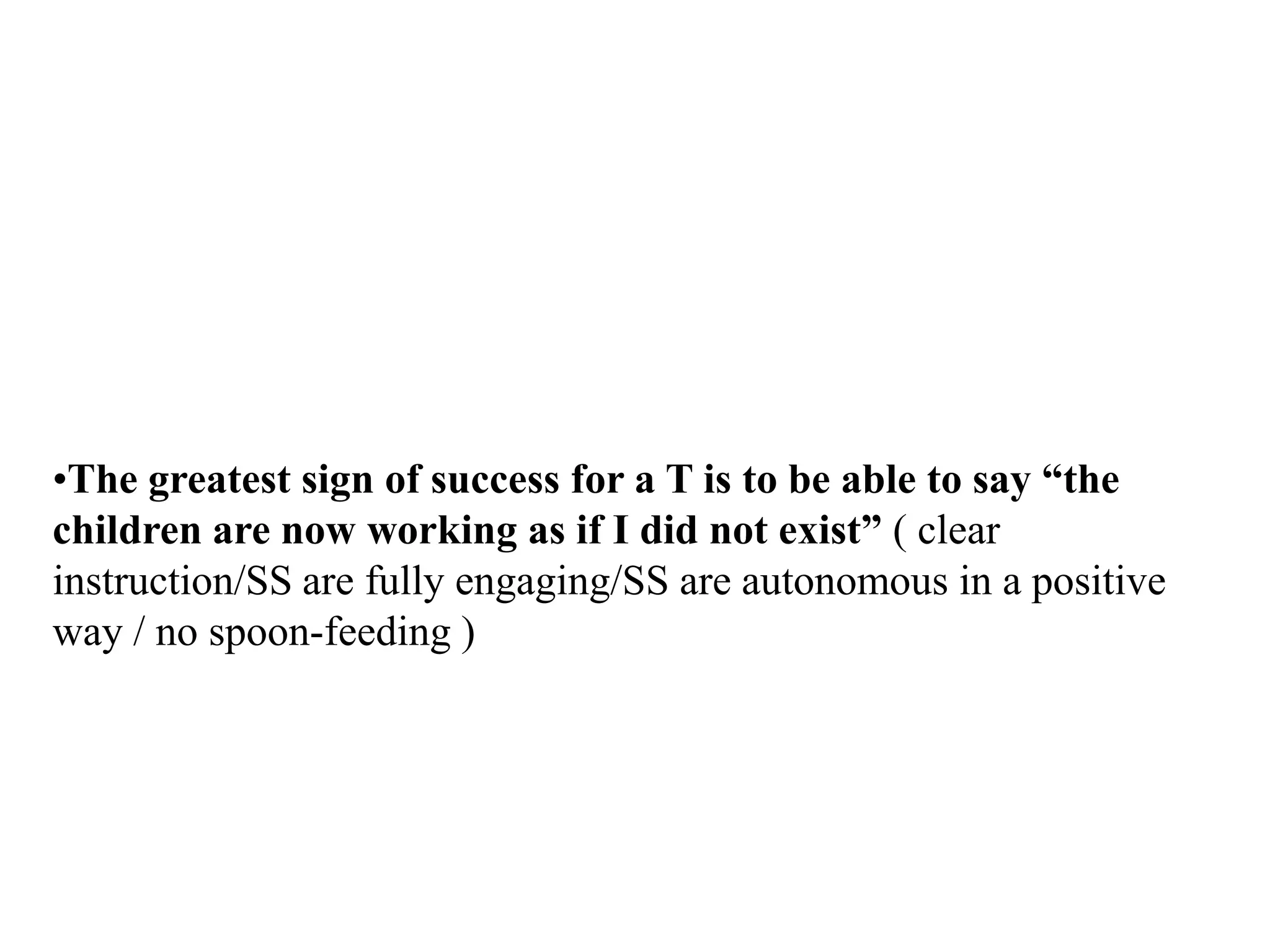 •The greatest sign of success for a T is to be able to say “the
children are now working as if I did not exist” ( clear
instruction/SS are fully engaging/SS are autonomous in a positive
way / no spoon-feeding )
 