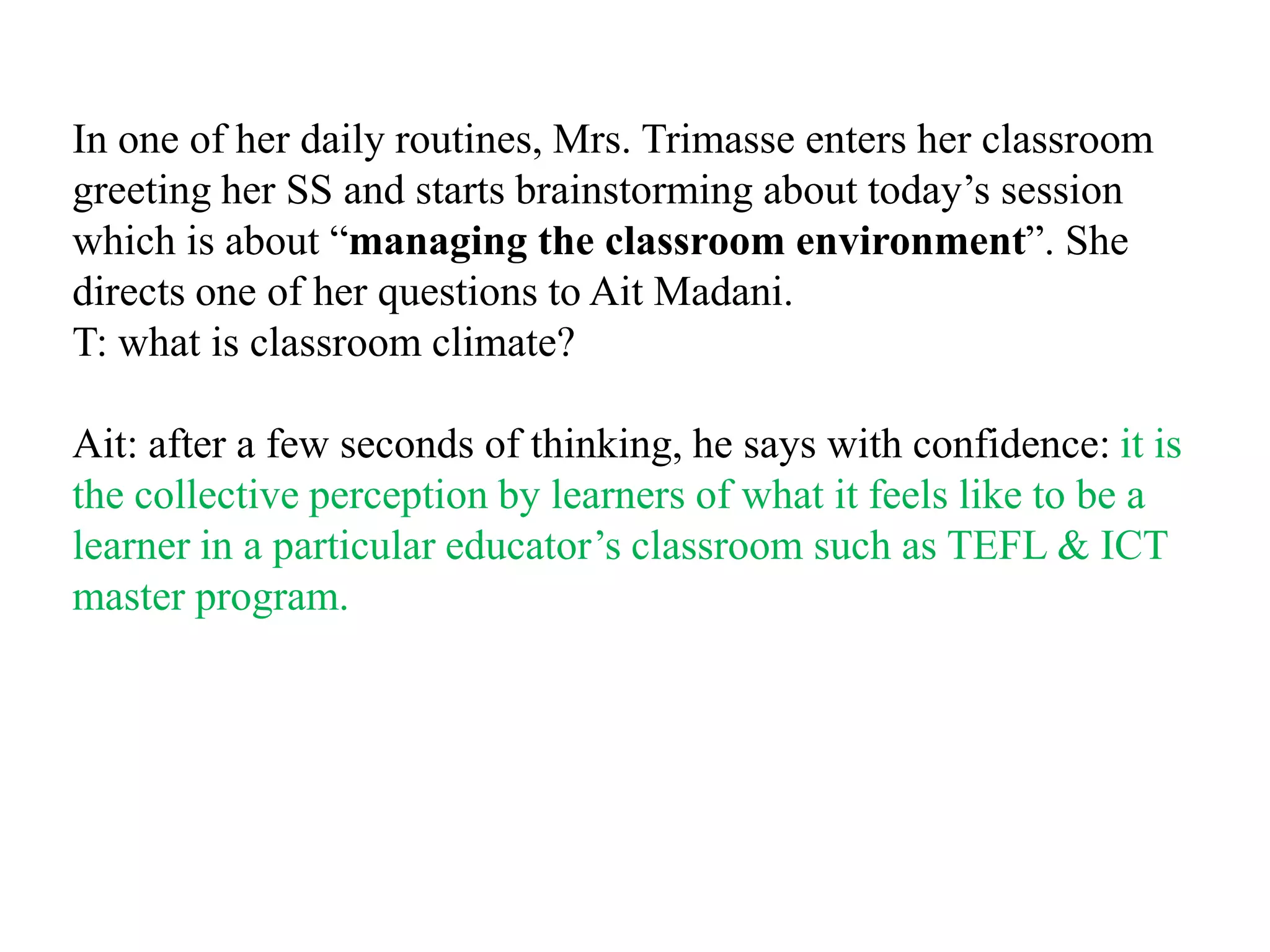 In one of her daily routines, Mrs. Trimasse enters her classroom
greeting her SS and starts brainstorming about today‟s session
which is about “managing the classroom environment”. She
directs one of her questions to Ait Madani.
T: what is classroom climate?

Ait: after a few seconds of thinking, he says with confidence: it is
the collective perception by learners of what it feels like to be a
learner in a particular educator‟s classroom such as TEFL & ICT
master program.
 