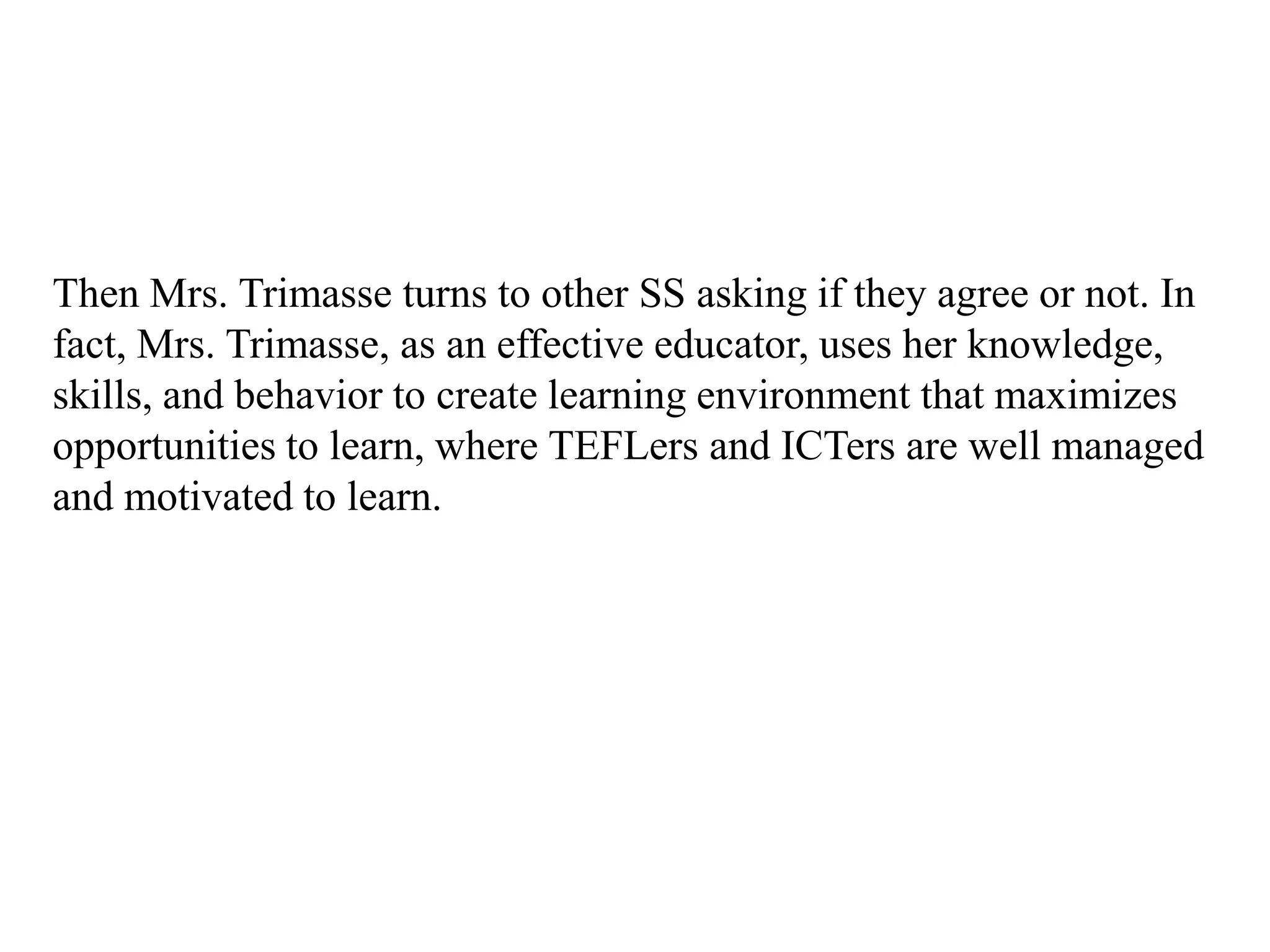 Then Mrs. Trimasse turns to other SS asking if they agree or not. In
fact, Mrs. Trimasse, as an effective educator, uses her knowledge,
skills, and behavior to create learning environment that maximizes
opportunities to learn, where TEFLers and ICTers are well managed
and motivated to learn.
 