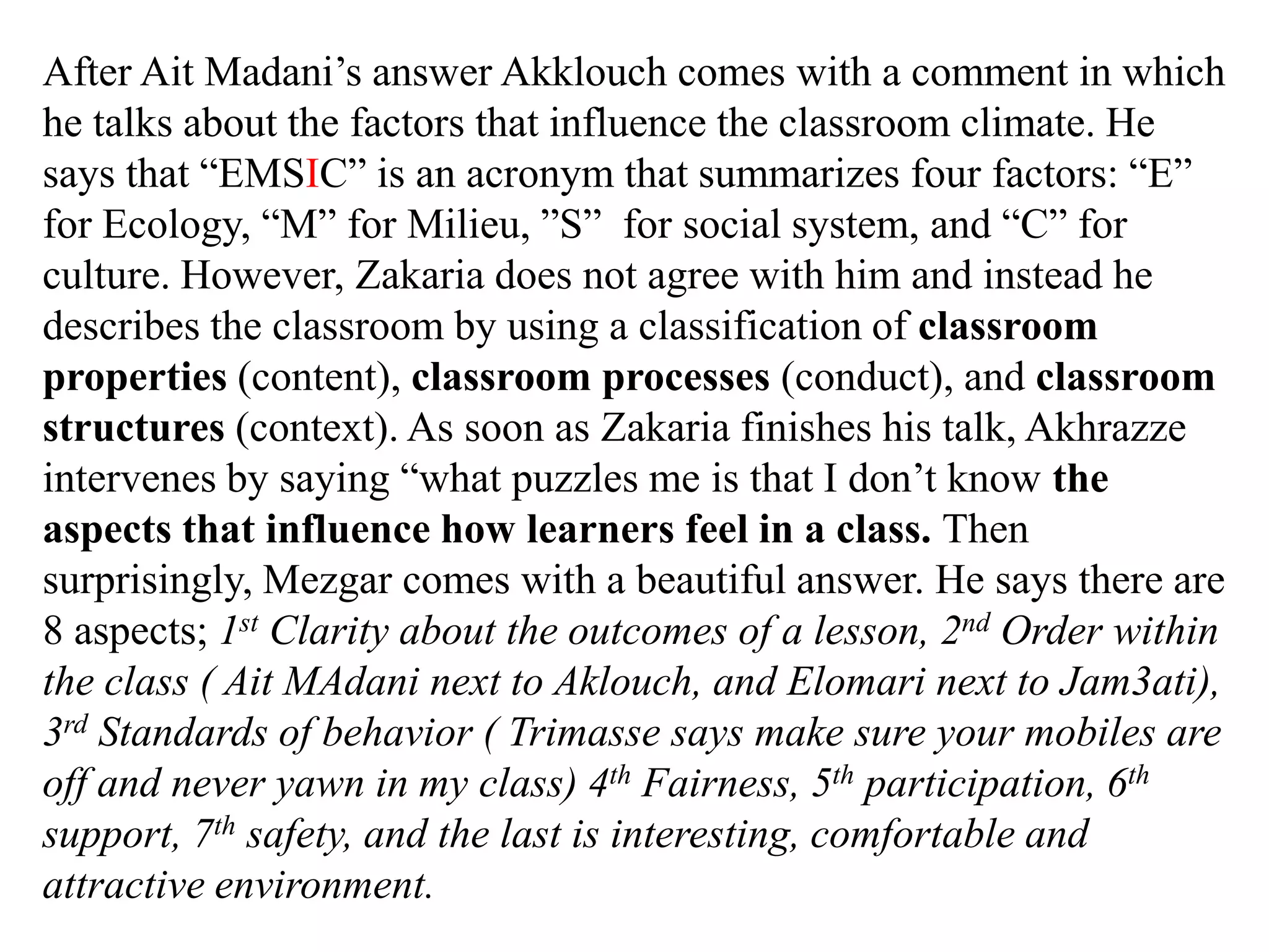 After Ait Madani‟s answer Akklouch comes with a comment in which
he talks about the factors that influence the classroom climate. He
says that “EMSIC” is an acronym that summarizes four factors: “E”
for Ecology, “M” for Milieu, ”S” for social system, and “C” for
culture. However, Zakaria does not agree with him and instead he
describes the classroom by using a classification of classroom
properties (content), classroom processes (conduct), and classroom
structures (context). As soon as Zakaria finishes his talk, Akhrazze
intervenes by saying “what puzzles me is that I don‟t know the
aspects that influence how learners feel in a class. Then
surprisingly, Mezgar comes with a beautiful answer. He says there are
8 aspects; 1st Clarity about the outcomes of a lesson, 2nd Order within
the class ( Ait MAdani next to Aklouch, and Elomari next to Jam3ati),
3rd Standards of behavior ( Trimasse says make sure your mobiles are
off and never yawn in my class) 4th Fairness, 5th participation, 6th
support, 7th safety, and the last is interesting, comfortable and
attractive environment.
 