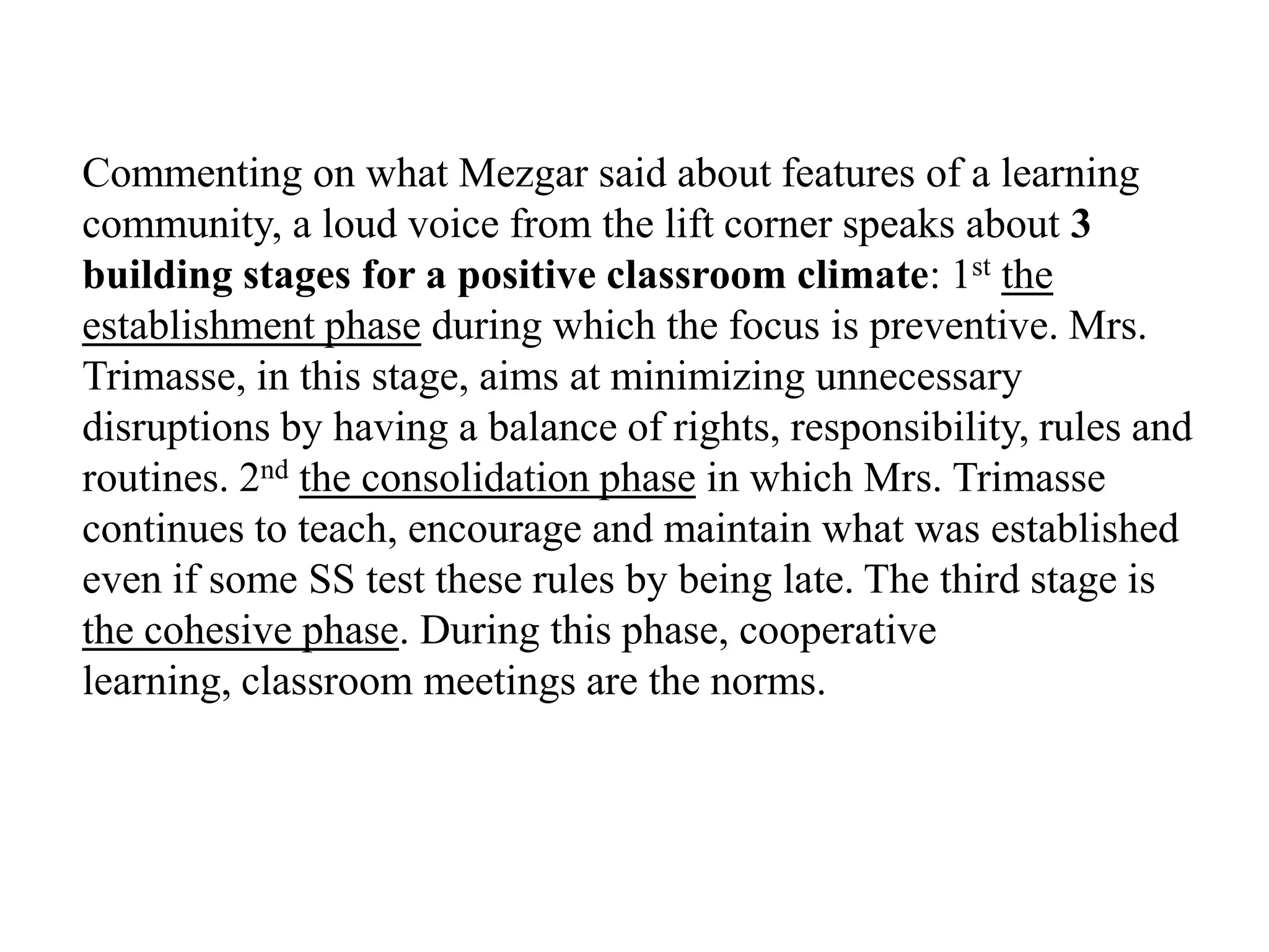 Commenting on what Mezgar said about features of a learning
community, a loud voice from the lift corner speaks about 3
building stages for a positive classroom climate: 1st the
establishment phase during which the focus is preventive. Mrs.
Trimasse, in this stage, aims at minimizing unnecessary
disruptions by having a balance of rights, responsibility, rules and
routines. 2nd the consolidation phase in which Mrs. Trimasse
continues to teach, encourage and maintain what was established
even if some SS test these rules by being late. The third stage is
the cohesive phase. During this phase, cooperative
learning, classroom meetings are the norms.
 