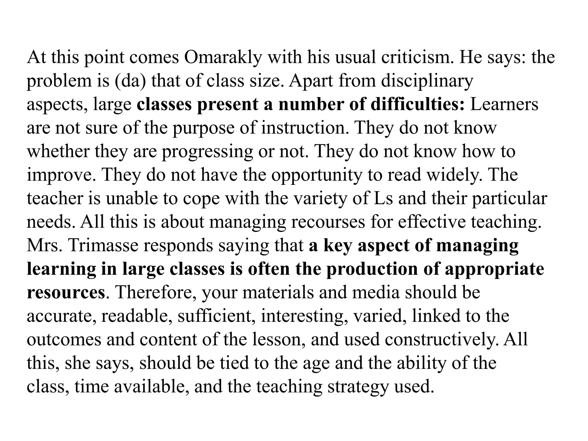 At this point comes Omarakly with his usual criticism. He says: the
problem is (da) that of class size. Apart from disciplinary
aspects, large classes present a number of difficulties: Learners
are not sure of the purpose of instruction. They do not know
whether they are progressing or not. They do not know how to
improve. They do not have the opportunity to read widely. The
teacher is unable to cope with the variety of Ls and their particular
needs. All this is about managing recourses for effective teaching.
Mrs. Trimasse responds saying that a key aspect of managing
learning in large classes is often the production of appropriate
resources. Therefore, your materials and media should be
accurate, readable, sufficient, interesting, varied, linked to the
outcomes and content of the lesson, and used constructively. All
this, she says, should be tied to the age and the ability of the
class, time available, and the teaching strategy used.
 