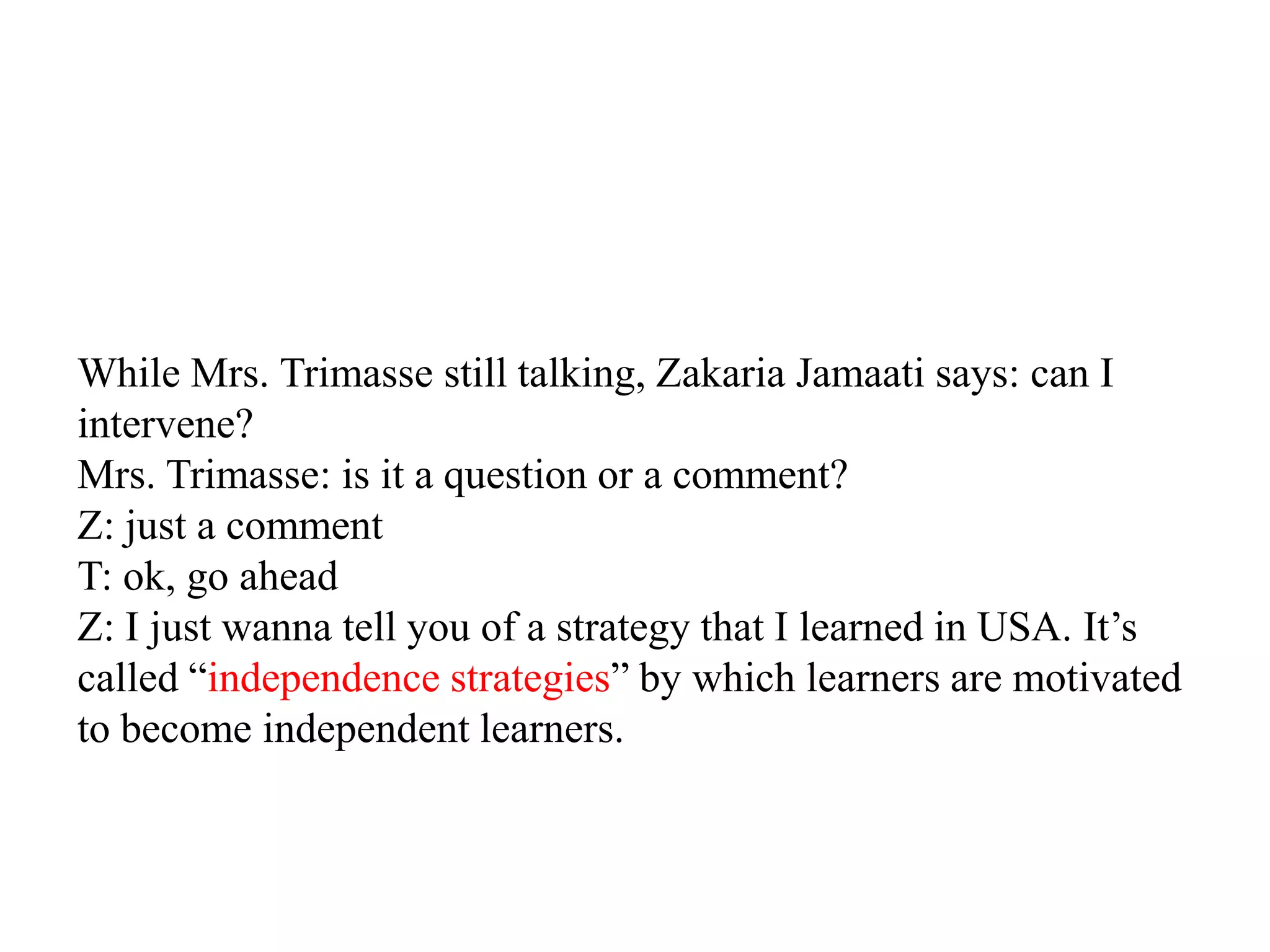 While Mrs. Trimasse still talking, Zakaria Jamaati says: can I
intervene?
Mrs. Trimasse: is it a question or a comment?
Z: just a comment
T: ok, go ahead
Z: I just wanna tell you of a strategy that I learned in USA. It‟s
called “independence strategies” by which learners are motivated
to become independent learners.
 
