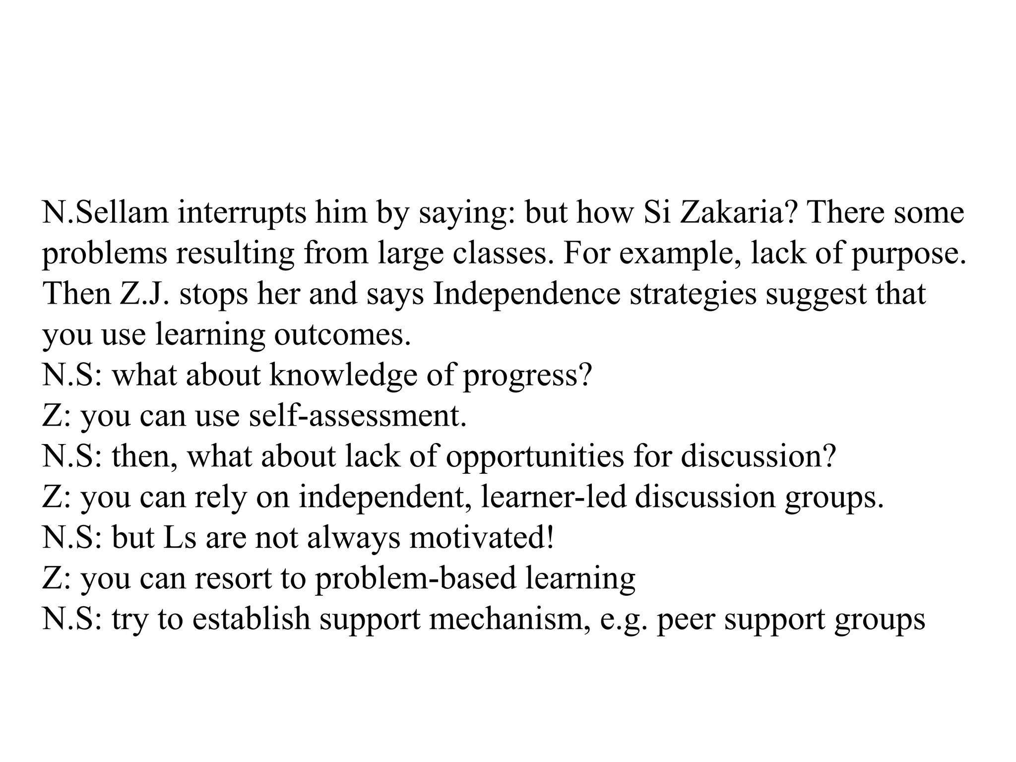 N.Sellam interrupts him by saying: but how Si Zakaria? There some
problems resulting from large classes. For example, lack of purpose.
Then Z.J. stops her and says Independence strategies suggest that
you use learning outcomes.
N.S: what about knowledge of progress?
Z: you can use self-assessment.
N.S: then, what about lack of opportunities for discussion?
Z: you can rely on independent, learner-led discussion groups.
N.S: but Ls are not always motivated!
Z: you can resort to problem-based learning
N.S: try to establish support mechanism, e.g. peer support groups
 