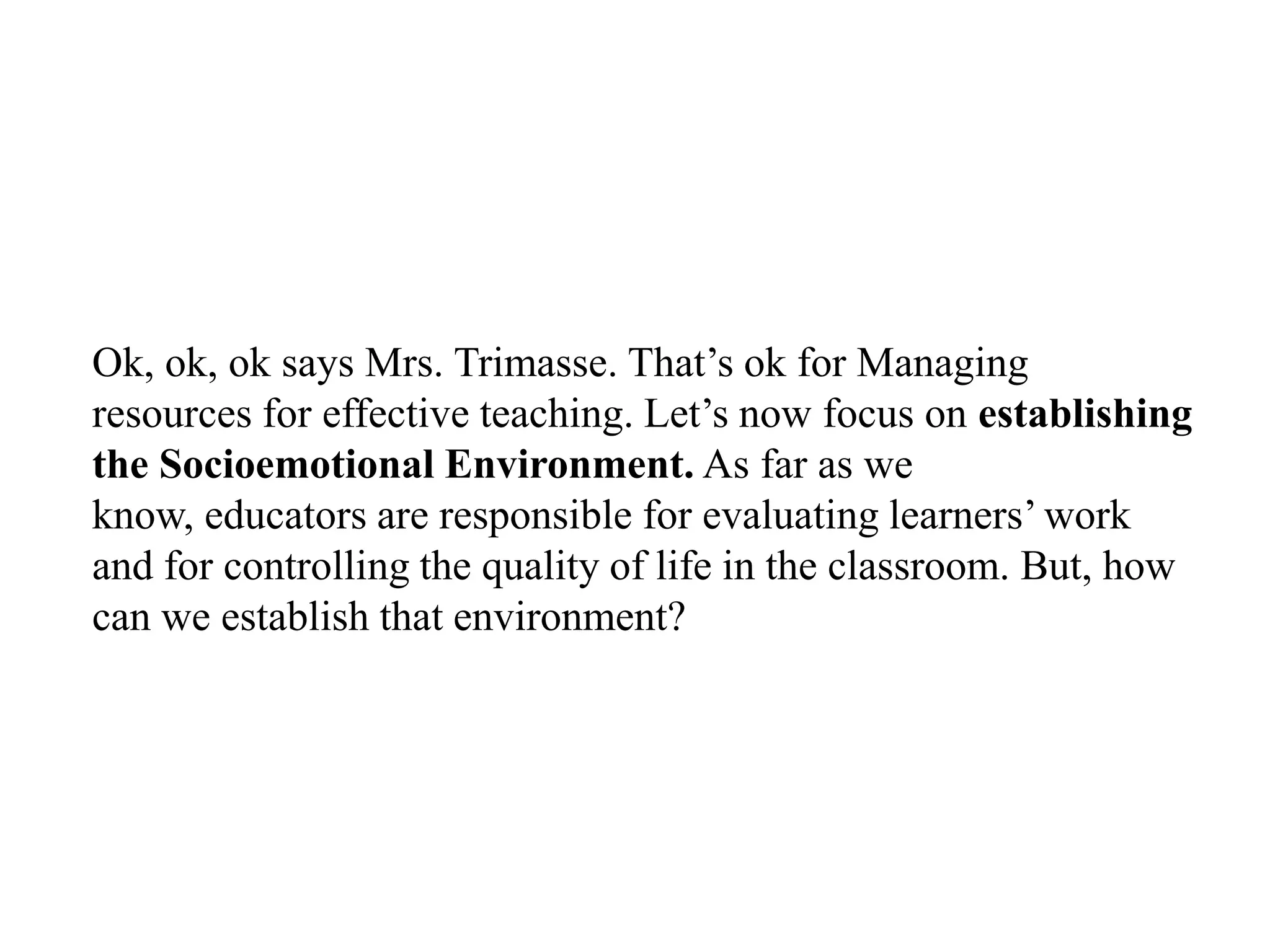 Ok, ok, ok says Mrs. Trimasse. That‟s ok for Managing
resources for effective teaching. Let‟s now focus on establishing
the Socioemotional Environment. As far as we
know, educators are responsible for evaluating learners‟ work
and for controlling the quality of life in the classroom. But, how
can we establish that environment?
 