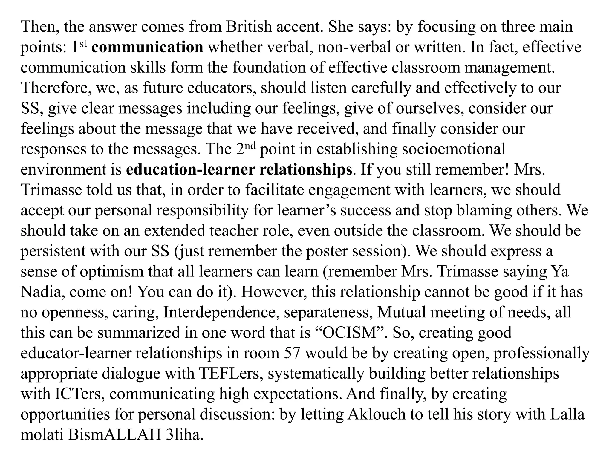 Then, the answer comes from British accent. She says: by focusing on three main
points: 1st communication whether verbal, non-verbal or written. In fact, effective
communication skills form the foundation of effective classroom management.
Therefore, we, as future educators, should listen carefully and effectively to our
SS, give clear messages including our feelings, give of ourselves, consider our
feelings about the message that we have received, and finally consider our
responses to the messages. The 2nd point in establishing socioemotional
environment is education-learner relationships. If you still remember! Mrs.
Trimasse told us that, in order to facilitate engagement with learners, we should
accept our personal responsibility for learner‟s success and stop blaming others. We
should take on an extended teacher role, even outside the classroom. We should be
persistent with our SS (just remember the poster session). We should express a
sense of optimism that all learners can learn (remember Mrs. Trimasse saying Ya
Nadia, come on! You can do it). However, this relationship cannot be good if it has
no openness, caring, Interdependence, separateness, Mutual meeting of needs, all
this can be summarized in one word that is “OCISM”. So, creating good
educator-learner relationships in room 57 would be by creating open, professionally
appropriate dialogue with TEFLers, systematically building better relationships
with ICTers, communicating high expectations. And finally, by creating
opportunities for personal discussion: by letting Aklouch to tell his story with Lalla
molati BismALLAH 3liha.
 