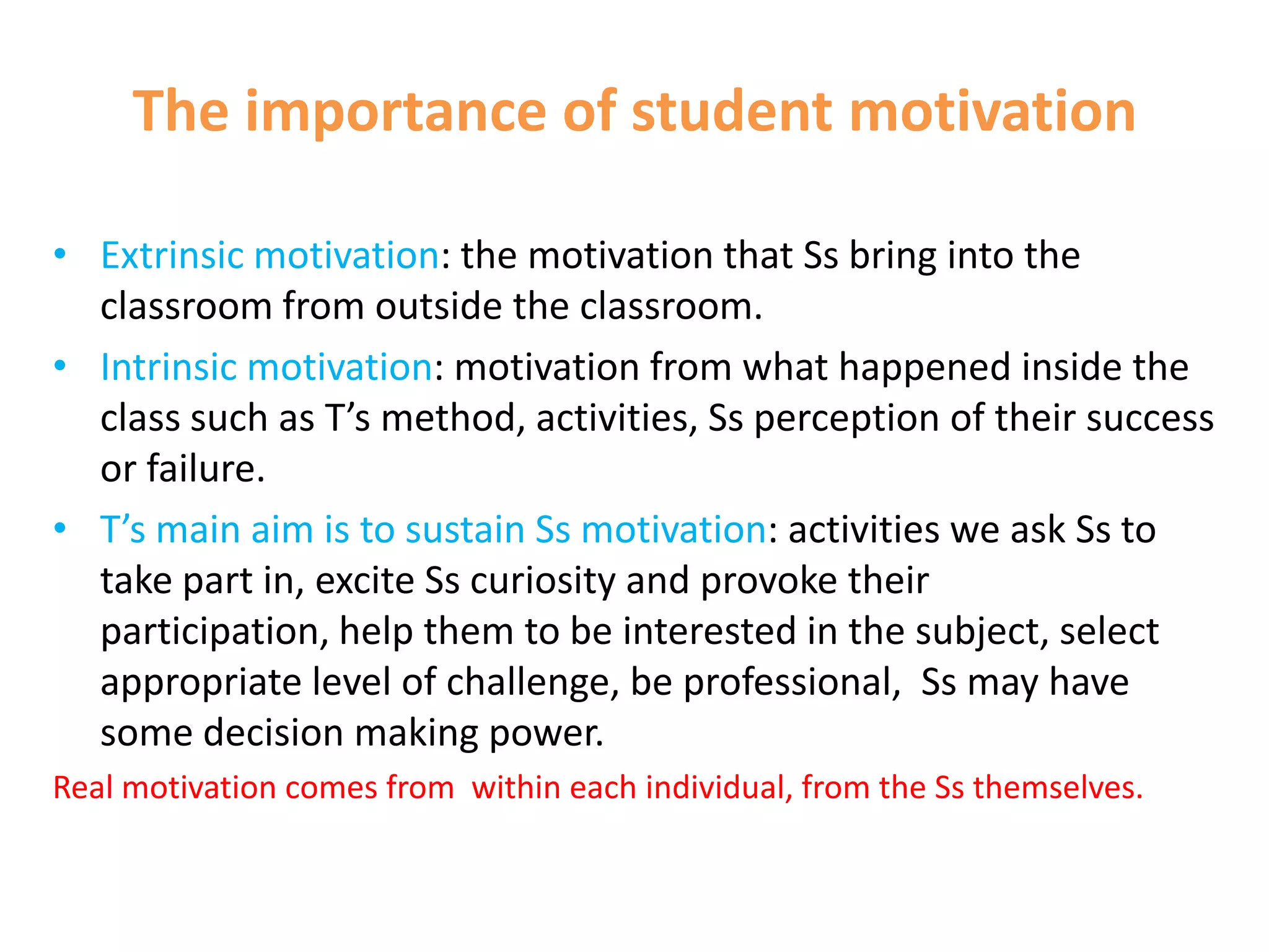The importance of student motivation

• Extrinsic motivation: the motivation that Ss bring into the
  classroom from outside the classroom.
• Intrinsic motivation: motivation from what happened inside the
  class such as T’s method, activities, Ss perception of their success
  or failure.
• T’s main aim is to sustain Ss motivation: activities we ask Ss to
  take part in, excite Ss curiosity and provoke their
  participation, help them to be interested in the subject, select
  appropriate level of challenge, be professional, Ss may have
  some decision making power.
Real motivation comes from within each individual, from the Ss themselves.
 