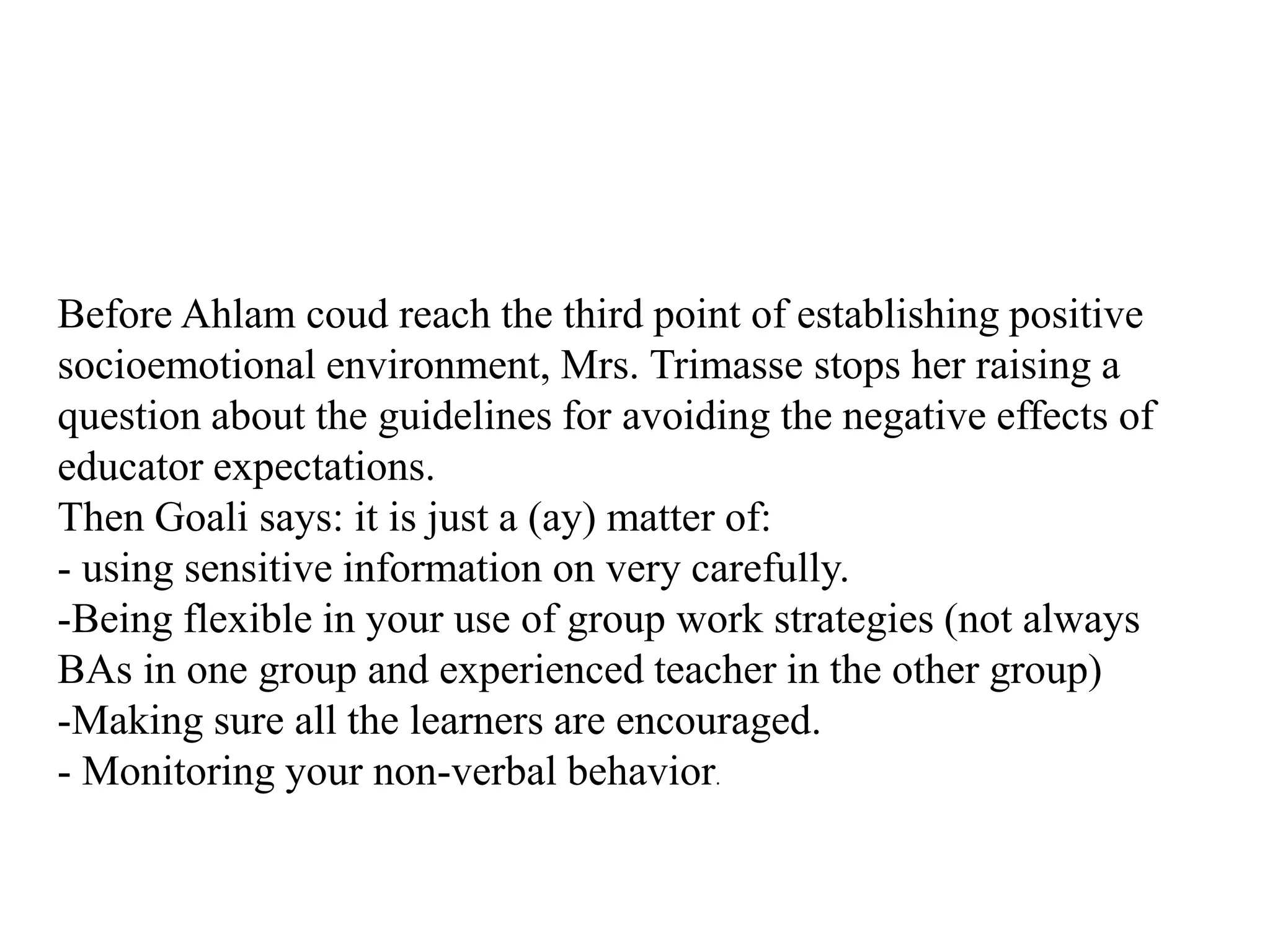 Before Ahlam coud reach the third point of establishing positive
socioemotional environment, Mrs. Trimasse stops her raising a
question about the guidelines for avoiding the negative effects of
educator expectations.
Then Goali says: it is just a (ay) matter of:
- using sensitive information on very carefully.
-Being flexible in your use of group work strategies (not always
BAs in one group and experienced teacher in the other group)
-Making sure all the learners are encouraged.
- Monitoring your non-verbal behavior.
 