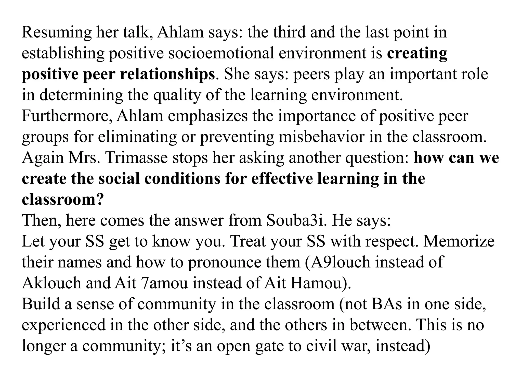 Resuming her talk, Ahlam says: the third and the last point in
establishing positive socioemotional environment is creating
positive peer relationships. She says: peers play an important role
in determining the quality of the learning environment.
Furthermore, Ahlam emphasizes the importance of positive peer
groups for eliminating or preventing misbehavior in the classroom.
Again Mrs. Trimasse stops her asking another question: how can we
create the social conditions for effective learning in the
classroom?
Then, here comes the answer from Souba3i. He says:
Let your SS get to know you. Treat your SS with respect. Memorize
their names and how to pronounce them (A9louch instead of
Aklouch and Ait 7amou instead of Ait Hamou).
Build a sense of community in the classroom (not BAs in one side,
experienced in the other side, and the others in between. This is no
longer a community; it‟s an open gate to civil war, instead)
 