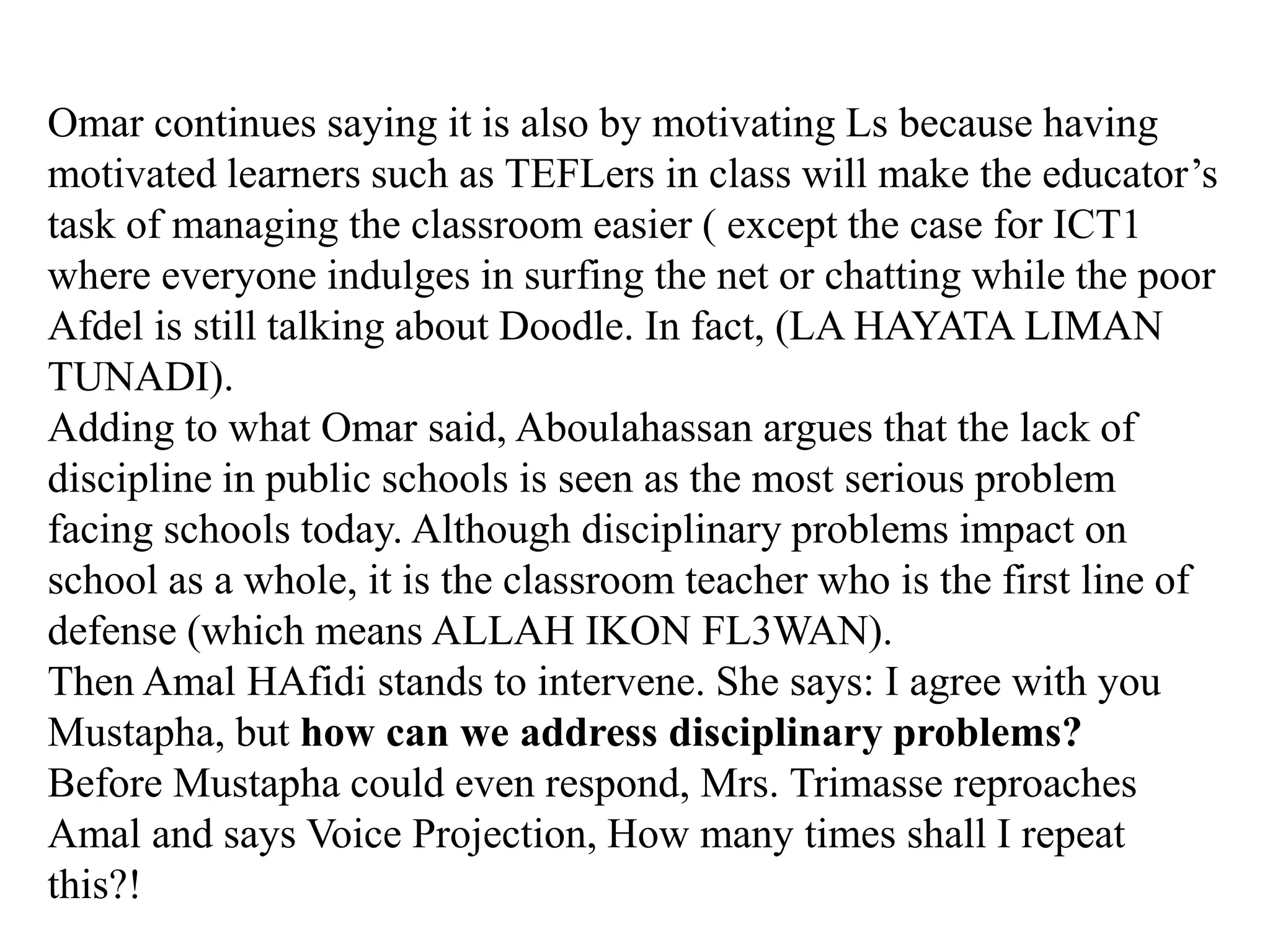Omar continues saying it is also by motivating Ls because having
motivated learners such as TEFLers in class will make the educator‟s
task of managing the classroom easier ( except the case for ICT1
where everyone indulges in surfing the net or chatting while the poor
Afdel is still talking about Doodle. In fact, (LA HAYATA LIMAN
TUNADI).
Adding to what Omar said, Aboulahassan argues that the lack of
discipline in public schools is seen as the most serious problem
facing schools today. Although disciplinary problems impact on
school as a whole, it is the classroom teacher who is the first line of
defense (which means ALLAH IKON FL3WAN).
Then Amal HAfidi stands to intervene. She says: I agree with you
Mustapha, but how can we address disciplinary problems?
Before Mustapha could even respond, Mrs. Trimasse reproaches
Amal and says Voice Projection, How many times shall I repeat
this?!
 