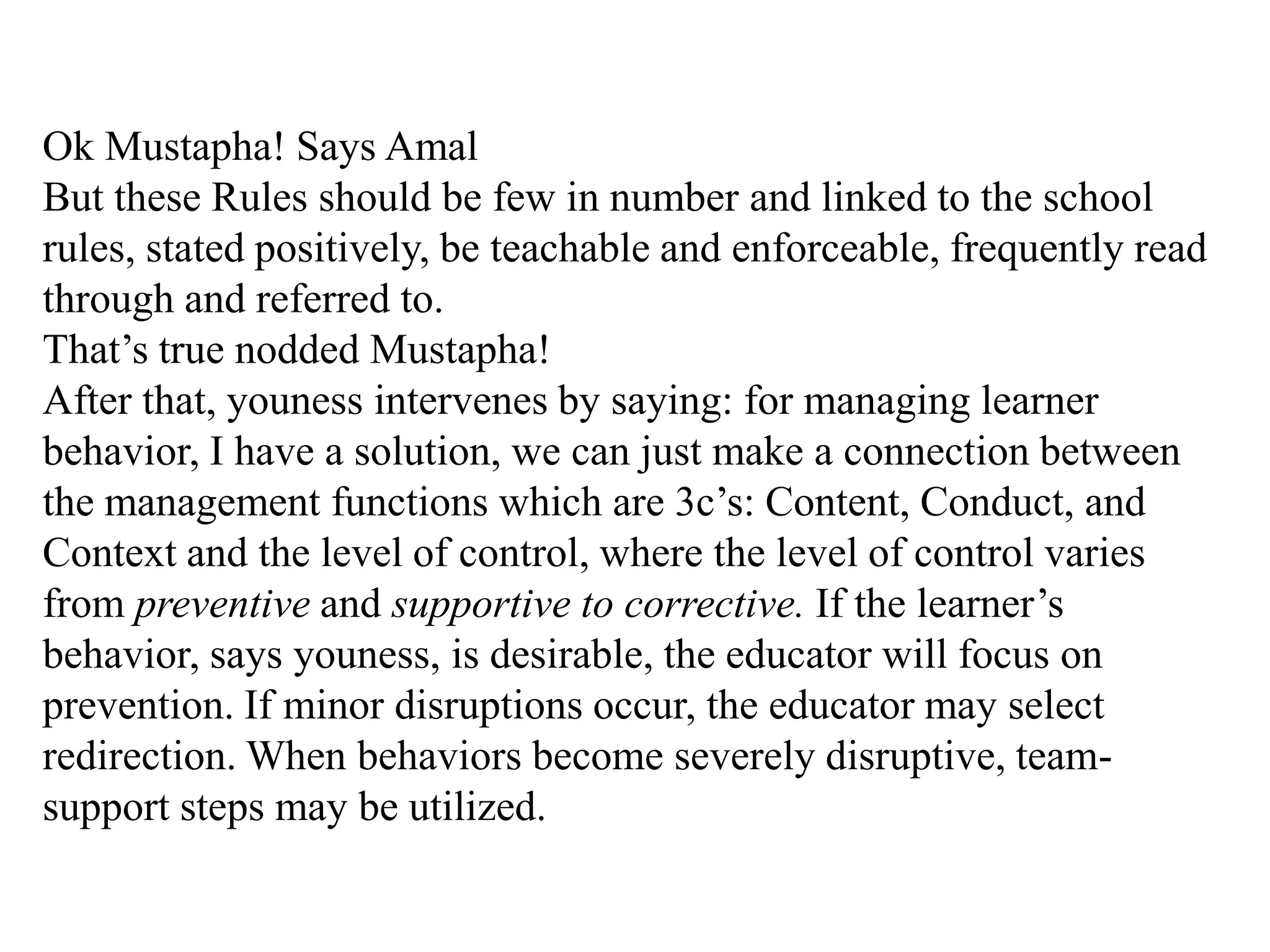 Ok Mustapha! Says Amal
But these Rules should be few in number and linked to the school
rules, stated positively, be teachable and enforceable, frequently read
through and referred to.
That‟s true nodded Mustapha!
After that, youness intervenes by saying: for managing learner
behavior, I have a solution, we can just make a connection between
the management functions which are 3c‟s: Content, Conduct, and
Context and the level of control, where the level of control varies
from preventive and supportive to corrective. If the learner‟s
behavior, says youness, is desirable, the educator will focus on
prevention. If minor disruptions occur, the educator may select
redirection. When behaviors become severely disruptive, team-
support steps may be utilized.
 