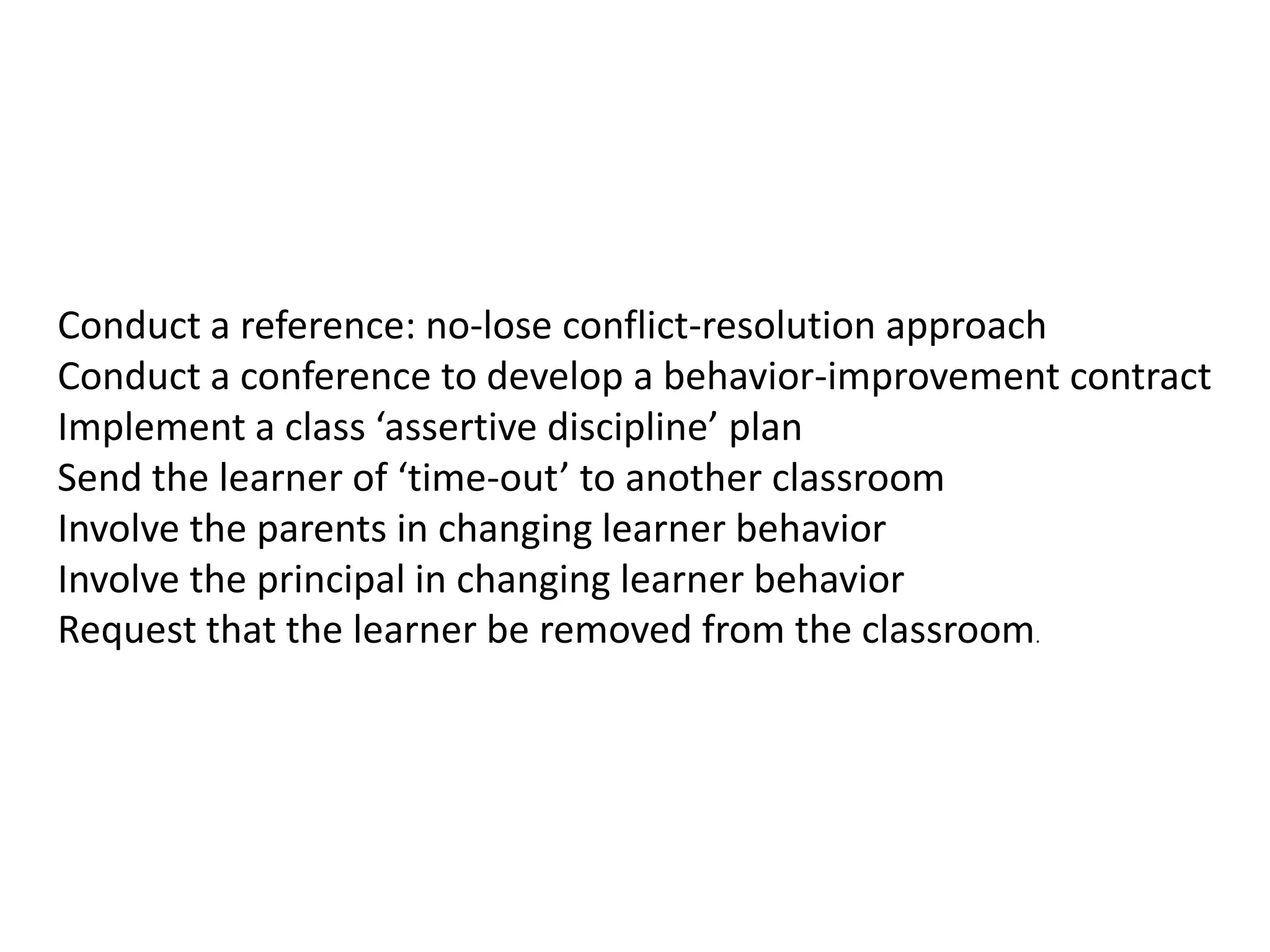 Conduct a reference: no-lose conflict-resolution approach
Conduct a conference to develop a behavior-improvement contract
Implement a class ‘assertive discipline’ plan
Send the learner of ‘time-out’ to another classroom
Involve the parents in changing learner behavior
Involve the principal in changing learner behavior
Request that the learner be removed from the classroom.
 