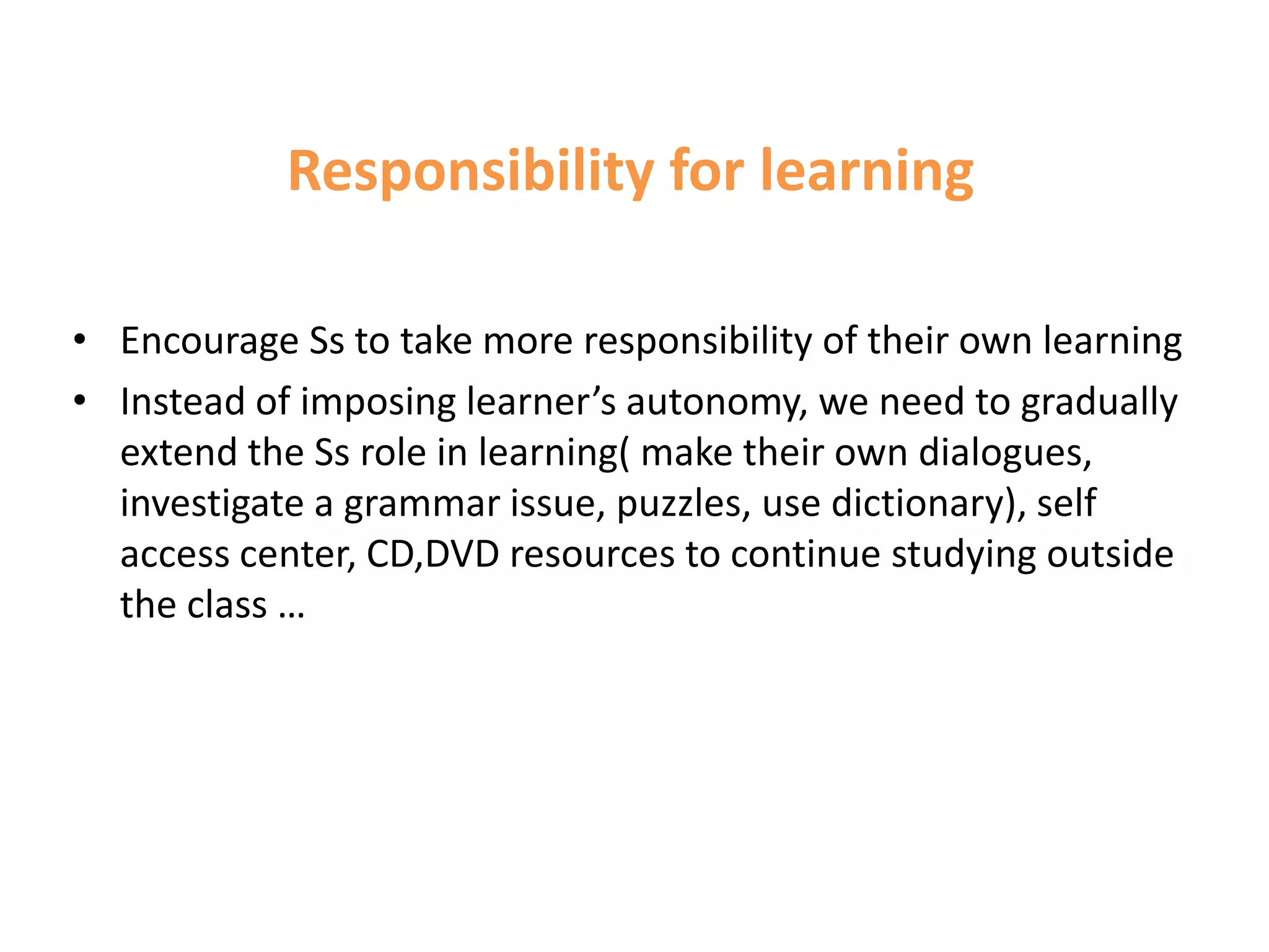 Responsibility for learning

• Encourage Ss to take more responsibility of their own learning
• Instead of imposing learner’s autonomy, we need to gradually
  extend the Ss role in learning( make their own dialogues,
  investigate a grammar issue, puzzles, use dictionary), self
  access center, CD,DVD resources to continue studying outside
  the class …
 