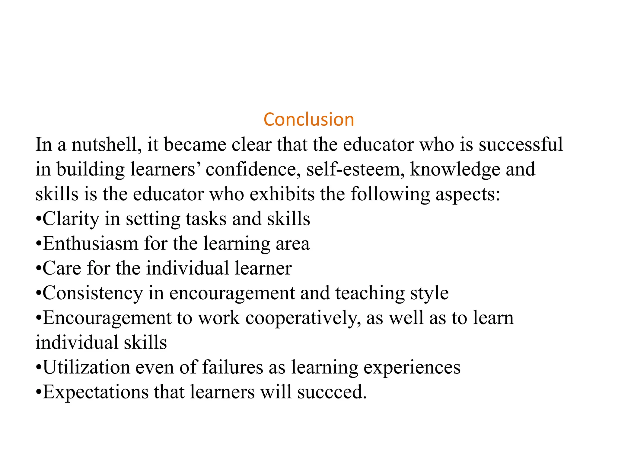 Conclusion
In a nutshell, it became clear that the educator who is successful
in building learners‟ confidence, self-esteem, knowledge and
skills is the educator who exhibits the following aspects:
•Clarity in setting tasks and skills
•Enthusiasm for the learning area
•Care for the individual learner
•Consistency in encouragement and teaching style
•Encouragement to work cooperatively, as well as to learn
individual skills
•Utilization even of failures as learning experiences
•Expectations that learners will succced.
 